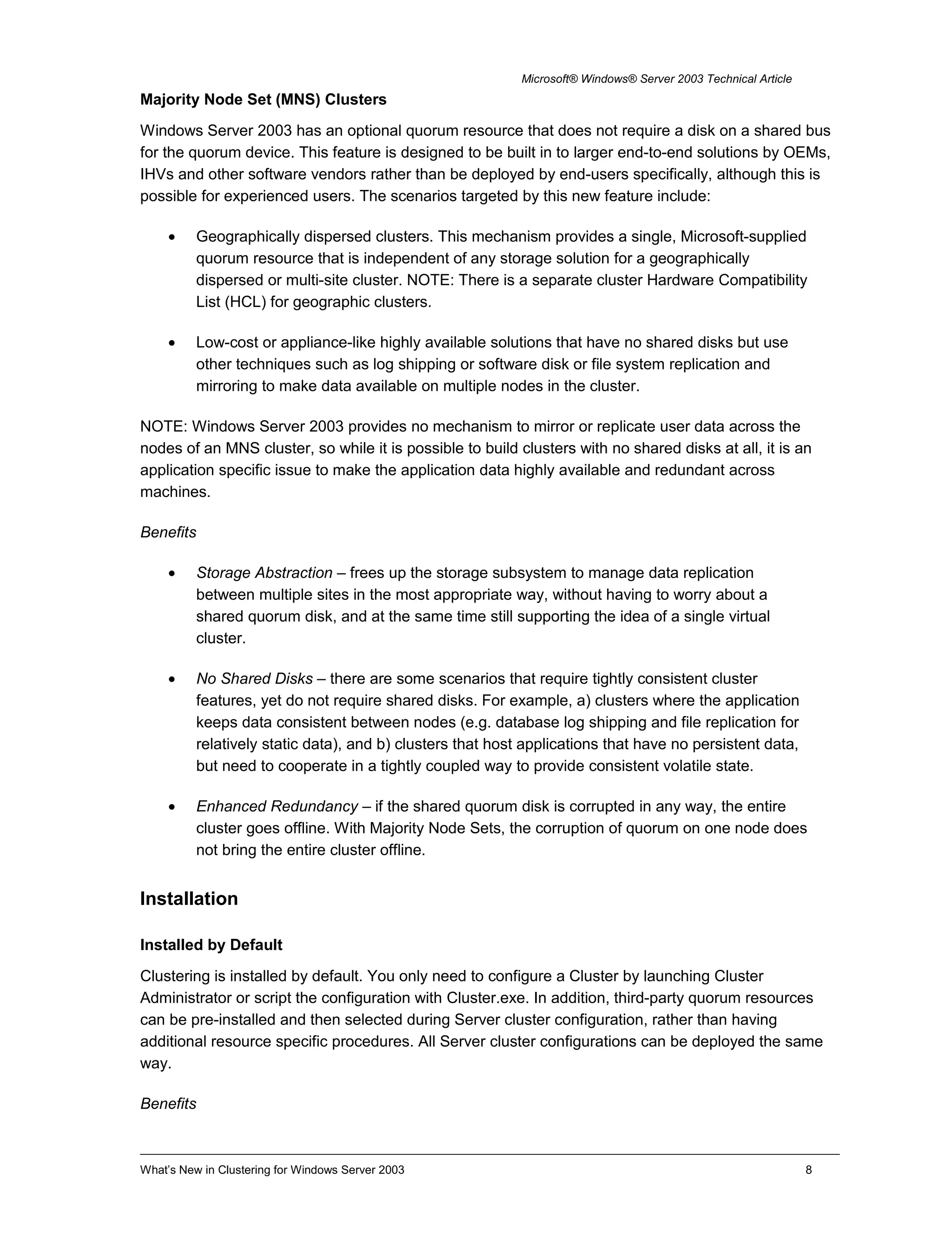 Microsoft® Windows® Server 2003 Technical Article
Majority Node Set (MNS) Clusters
Windows Server 2003 has an optional quorum resource that does not require a disk on a shared bus
for the quorum device. This feature is designed to be built in to larger end-to-end solutions by OEMs,
IHVs and other software vendors rather than be deployed by end-users specifically, although this is
possible for experienced users. The scenarios targeted by this new feature include:
• Geographically dispersed clusters. This mechanism provides a single, Microsoft-supplied
quorum resource that is independent of any storage solution for a geographically
dispersed or multi-site cluster. NOTE: There is a separate cluster Hardware Compatibility
List (HCL) for geographic clusters.
• Low-cost or appliance-like highly available solutions that have no shared disks but use
other techniques such as log shipping or software disk or file system replication and
mirroring to make data available on multiple nodes in the cluster.
NOTE: Windows Server 2003 provides no mechanism to mirror or replicate user data across the
nodes of an MNS cluster, so while it is possible to build clusters with no shared disks at all, it is an
application specific issue to make the application data highly available and redundant across
machines.
Benefits
• Storage Abstraction – frees up the storage subsystem to manage data replication
between multiple sites in the most appropriate way, without having to worry about a
shared quorum disk, and at the same time still supporting the idea of a single virtual
cluster.
• No Shared Disks – there are some scenarios that require tightly consistent cluster
features, yet do not require shared disks. For example, a) clusters where the application
keeps data consistent between nodes (e.g. database log shipping and file replication for
relatively static data), and b) clusters that host applications that have no persistent data,
but need to cooperate in a tightly coupled way to provide consistent volatile state.
• Enhanced Redundancy – if the shared quorum disk is corrupted in any way, the entire
cluster goes offline. With Majority Node Sets, the corruption of quorum on one node does
not bring the entire cluster offline.
Installation
Installed by Default
Clustering is installed by default. You only need to configure a Cluster by launching Cluster
Administrator or script the configuration with Cluster.exe. In addition, third-party quorum resources
can be pre-installed and then selected during Server cluster configuration, rather than having
additional resource specific procedures. All Server cluster configurations can be deployed the same
way.
Benefits
What’s New in Clustering for Windows Server 2003 8
 