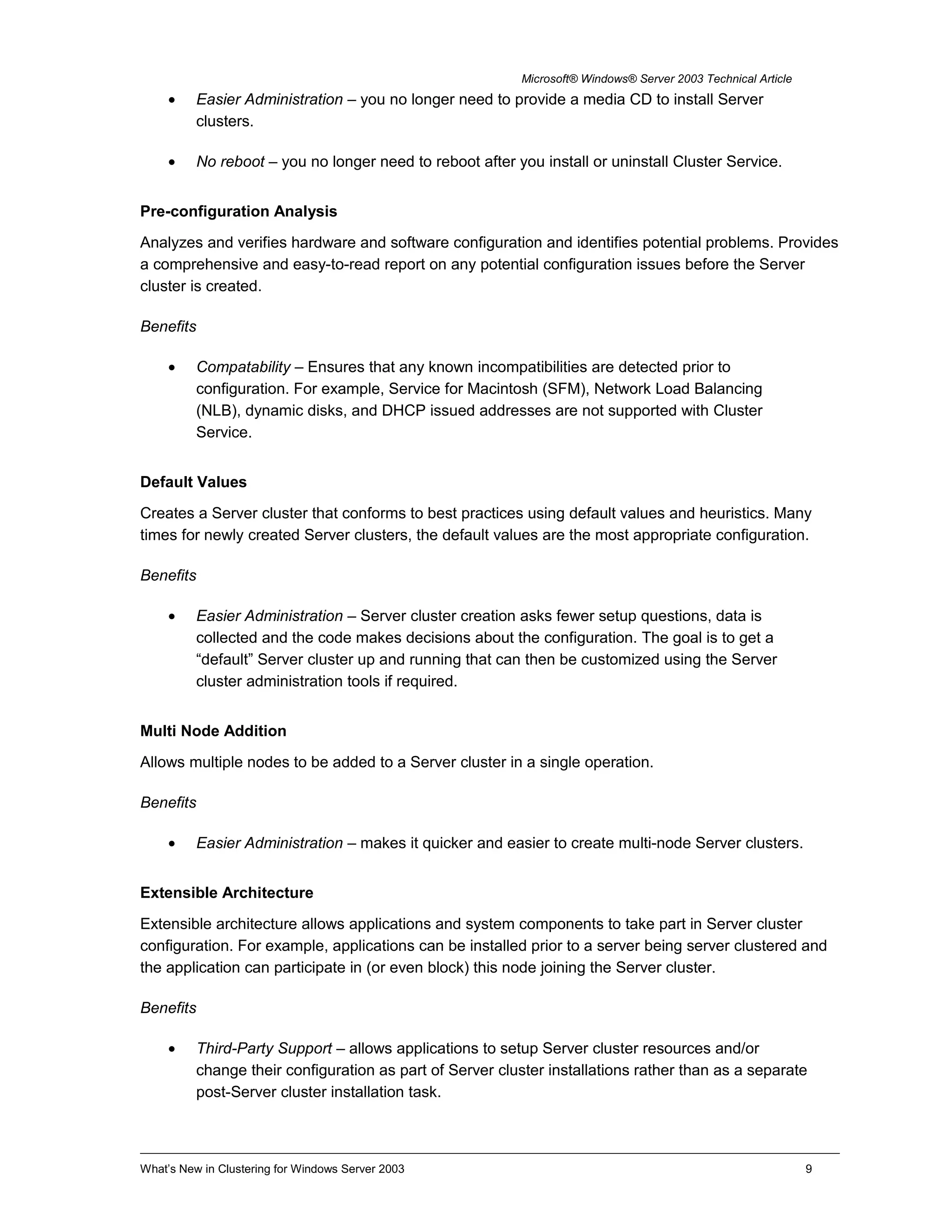 Microsoft® Windows® Server 2003 Technical Article
• Easier Administration – you no longer need to provide a media CD to install Server
clusters.
• No reboot – you no longer need to reboot after you install or uninstall Cluster Service.
Pre-configuration Analysis
Analyzes and verifies hardware and software configuration and identifies potential problems. Provides
a comprehensive and easy-to-read report on any potential configuration issues before the Server
cluster is created.
Benefits
• Compatability – Ensures that any known incompatibilities are detected prior to
configuration. For example, Service for Macintosh (SFM), Network Load Balancing
(NLB), dynamic disks, and DHCP issued addresses are not supported with Cluster
Service.
Default Values
Creates a Server cluster that conforms to best practices using default values and heuristics. Many
times for newly created Server clusters, the default values are the most appropriate configuration.
Benefits
• Easier Administration – Server cluster creation asks fewer setup questions, data is
collected and the code makes decisions about the configuration. The goal is to get a
“default” Server cluster up and running that can then be customized using the Server
cluster administration tools if required.
Multi Node Addition
Allows multiple nodes to be added to a Server cluster in a single operation.
Benefits
• Easier Administration – makes it quicker and easier to create multi-node Server clusters.
Extensible Architecture
Extensible architecture allows applications and system components to take part in Server cluster
configuration. For example, applications can be installed prior to a server being server clustered and
the application can participate in (or even block) this node joining the Server cluster.
Benefits
• Third-Party Support – allows applications to setup Server cluster resources and/or
change their configuration as part of Server cluster installations rather than as a separate
post-Server cluster installation task.
What’s New in Clustering for Windows Server 2003 9
 