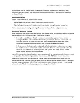 Microsoft® Windows® 2000 Server Technical Article
handle failover must be sized to handle the workload of the failed and the current workload (if any).
Additionally, both average and peak workloads must be considered. Severs need additional capacity to
handle peak loads.
Server Cluster Nodes
Server Cluster nodes can be either active or passive.
• Active Node. When a node is active, it is actively handling requests.
• Passive Node. When a node is passive, it is idle, on standby waiting for another node to fail.
Multi-node clusters can be configured using different combinations of active and passive nodes.
Architecting Multi-node Clusters
When architecting multi-node clusters, the decision as to whether nodes are configured as active or passive
is extremely important. To understand why, consider the following:
 If an active node fails and there is a passive node available, applications and services
running on the failed node can be transferred to the passive node. Since the passive node has
no current workload, the server should be able to assume the workload of the other server
without any problems (providing all servers have the same hardware configuration).
 If all severs in a cluster are active and a node fails, the applications and services running on
the failed node can be transferred to another active node. Since the server is already active, the
server will have to handle the processing load of both systems. The server must be sized to
handle multiple workloads or it may fail as well.
In a multi-node configuration where there is one passive node for each active node, the servers could
be configured so that under average workload they use about 50% of CPU and memory resources.
In the 4-node configuration depicted in Figure 3 below, where failover goes from one active node to a
specific passive node, this could mean two active nodes (A1 and A2) and two passive nodes (P1 and P2)—
each with four processors and 4GB of RAM. In this example, node A1 fails over to node P1 and node A2
fails over to node P2 with the extra capacity used to handle peak workloads.
Windows Clustering Technologies—An Overview 8
 