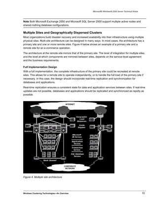 Microsoft® Windows® 2000 Server Technical Article
Note Both Microsoft Exchange 2000 and Microsoft SQL Server 2000 support multiple active nodes and
shared-nothing database configurations.
Multiple Sites and Geographically Dispersed Clusters
Most organizations build disaster recovery and increased availability into their infrastructure using multiple
physical sites. Multi-site architecture can be designed in many ways. In most cases, the architecture has a
primary site and one or more remote sites. Figure 4 below shows an example of a primary site and a
remote site for an e-commerce operation.
The architecture at the remote site mirrors that of the primary site. The level of integration for multiple sites,
and the level at which components are mirrored between sites, depends on the service-level agreement
and the business requirements.
Full Implementation Design
With a full implementation, the complete infrastructure of the primary site could be recreated at remote
sites. This allows for a remote site to operate independently, or to handle the full load of the primary site if
necessary. In this case, the design should incorporate real-time replication and synchronization for
databases and applications.
Real-time replication ensures a consistent state for data and application services between sites. If real-time
updates are not possible, databases and applications should be replicated and synchronized as rapidly as
possible.
Figure 4. Multiple site architecture
Windows Clustering Technologies—An Overview 10
 