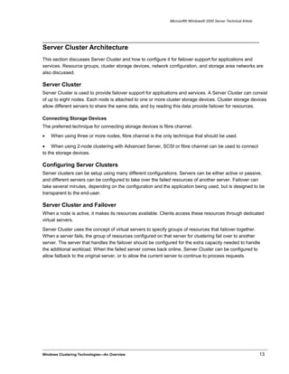 Microsoft® Windows® 2000 Server Technical Article
Server Cluster Architecture
This section discusses Server Cluster and how to configure it for failover support for applications and
services. Resource groups, cluster storage devices, network configuration, and storage area networks are
also discussed.
Server Cluster
Server Cluster is used to provide failover support for applications and services. A Server Cluster can consist
of up to eight nodes. Each node is attached to one or more cluster storage devices. Cluster storage devices
allow different servers to share the same data, and by reading this data provide failover for resources.
Connecting Storage Devices
The preferred technique for connecting storage devices is fibre channel.
• When using three or more nodes, fibre channel is the only technique that should be used.
• When using 2-node clustering with Advanced Server, SCSI or fibre channel can be used to connect
to the storage devices.
Configuring Server Clusters
Server clusters can be setup using many different configurations. Servers can be either active or passive,
and different servers can be configured to take over the failed resources of another server. Failover can
take several minutes, depending on the configuration and the application being used, but is designed to be
transparent to the end-user.
Server Cluster and Failover
When a node is active, it makes its resources available. Clients access these resources through dedicated
virtual servers.
Server Cluster uses the concept of virtual servers to specify groups of resources that failover together.
When a server fails, the group of resources configured on that server for clustering fail over to another
server. The server that handles the failover should be configured for the extra capacity needed to handle
the additional workload. When the failed server comes back online, Server Cluster can be configured to
allow failback to the original server, or to allow the current server to continue to process requests.
Windows Clustering Technologies—An Overview 13
 