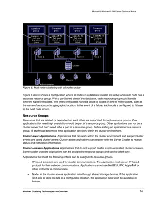 Microsoft® Windows® 2000 Server Technical Article
Figure 6. Multi-node clustering with all nodes active
Figure 6 above shows a configuration where all nodes in a database cluster are active and each node has a
separate resource group. With a partitioned view of the database, each resource group could handle
different types of requests. The types of requests handled could be based on one or more factors, such as
the name of an account or geographic location. In the event of a failure, each node is configured to fail over
to the next node in turn.
Resource Groups
Resources that are related or dependent on each other are associated through resource groups. Only
applications that need high availability should be part of a resource group. Other applications can run on a
cluster server, but don’t need to be a part of a resource group. Before adding an application to a resource
group, IT staff must determine if the application can work within the cluster environment.
Cluster-aware Applications. Applications that can work within the cluster environment and support cluster
events are called cluster-aware. Cluster-aware applications can register with the Server Cluster to receive
status and notification information.
Cluster-unaware Applications. Applications that do not support cluster events are called cluster-unaware.
Some cluster-unaware applications can be assigned to resource groups and can be failed over.
Applications that meet the following criteria can be assigned to resource groups.
• IP-based protocols are used for cluster communications. The application must use an IP-based
protocol for their network communications. Applications cannot use NetBEUI, IPX, AppleTalk or
other protocols to communicate.
• Nodes in the cluster access application data through shared storage devices. If the application
isn’t able to store its data in a configurable location, the application data won’t be available on
failover.
Windows Clustering Technologies—An Overview 14
 