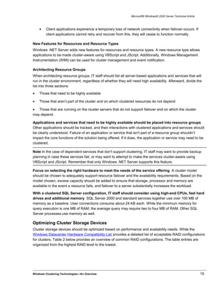 Microsoft® Windows® 2000 Server Technical Article
• Client applications experience a temporary loss of network connectivity when failover occurs. If
client applications cannot retry and recover from this, they will cease to function normally.
New Features for Resources and Resource Types
Windows .NET Server adds new features for resources and resource types. A new resource type allows
applications to be made cluster-aware using VBScript and JScript. Additionally, Windows Management
Instrumentation (WMI) can be used for cluster management and event notification.
Architecting Resource Groups
When architecting resource groups, IT staff should list all server-based applications and services that will
run in the cluster environment, regardless of whether they will need high availability. Afterward, divide the
list into three sections:
• Those that need to be highly available
• Those that aren’t part of the cluster and on which clustered resources do not depend
• Those that are running on the cluster servers that do not support failover and on which the cluster
may depend.
Applications and services that need to be highly available should be placed into resource groups.
Other applications should be tracked, and their interactions with clustered applications and services should
be clearly understood. Failure of an application or service that isn't part of a resource group shouldn’t
impact the core functions of the solution being offered. If it does, the application or service may need to be
clustered.
Note In the case of dependent services that don't support clustering, IT staff may want to provide backup
planning in case these services fail, or may want to attempt to make the services cluster-aware using
VBScript and JScript. Remember that only Windows .NET Server supports this feature.
Focus on selecting the right hardware to meet the needs of the service offering. A cluster model
should be chosen to adequately support resource failover and the availability requirements. Based on the
model chosen, excess capacity should be added to ensure that storage, processor and memory are
available in the event a resource fails, and failover to a server substantially increases the workload.
With a clustered SQL Server configuration, IT staff should consider using high-end CPUs, fast hard
drives and additional memory. SQL Server 2000 and standard services together use over 100 MB of
memory as a baseline. User connections consume about 24 KB each. While the minimum memory for
query execution is one MB of RAM, the average query may require two to four MB of RAM. Other SQL
Server processes use memory as well.
Optimizing Cluster Storage Devices
Cluster storage devices should be optimized based on performance and availability needs. While the
Windows Datacenter Hardware Compatibility List provides a detailed list of acceptable RAID configurations
for clusters, Table 2 below provides an overview of common RAID configurations. The table entries are
organized from the highest RAID level to the lowest.
Windows Clustering Technologies—An Overview 15
 
