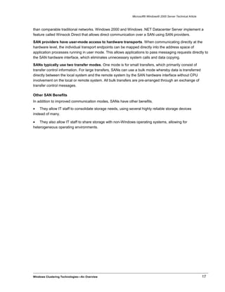 Microsoft® Windows® 2000 Server Technical Article
than comparable traditional networks. Windows 2000 and Windows .NET Datacenter Server implement a
feature called Winsock Direct that allows direct communication over a SAN using SAN providers.
SAN providers have user-mode access to hardware transports. When communicating directly at the
hardware level, the individual transport endpoints can be mapped directly into the address space of
application processes running in user mode. This allows applications to pass messaging requests directly to
the SAN hardware interface, which eliminates unnecessary system calls and data copying.
SANs typically use two transfer modes. One mode is for small transfers, which primarily consist of
transfer control information. For large transfers, SANs can use a bulk mode whereby data is transferred
directly between the local system and the remote system by the SAN hardware interface without CPU
involvement on the local or remote system. All bulk transfers are pre-arranged through an exchange of
transfer control messages.
Other SAN Benefits
In addition to improved communication modes, SANs have other benefits.
• They allow IT staff to consolidate storage needs, using several highly reliable storage devices
instead of many.
• They also allow IT staff to share storage with non-Windows operating systems, allowing for
heterogeneous operating environments.
Windows Clustering Technologies—An Overview 17
 
