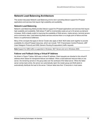 Microsoft® Windows® 2000 Server Technical Article
Network Load Balancing Architecture
This section discusses Network Load Balancing and its role in providing failover support for IP-based
applications and services that require high scalability and availability.
Network Load Balancing
Network Load Balancing (NLB) provides failover support for IP-based applications and services that require
high scalability and availability. NLB allows IT staff to incrementally scale-out up to 32 servers as demand
increases. NLB is ideally suited to improving the availability of Web servers, media servers, terminal servers
and e-commerce sites. Load balancing these services ensures there is no single point of failure and that
there is no performance bottleneck.
Many of the concepts that apply to Server Cluster also apply to NLB. NLB nodes work together to provide
availability for critical IP-based resources, which can include: TCP (Transmission Control Protocol), UDP
(User Datagram Protocol) and GRE (Generic Routing Encapsulation) traffic requests.
Note Support for GRE traffic is supported in Windows .NET Server and not in Windows 2000.
Failover and Failback Using a Virtual IP Address
As shown in Figure 7 below, NLB uses a virtual IP address. Client requests are directed to this virtual IP
address which allows for transparent failover and failback. When a load balanced resource fails on one
server, the remaining servers in the group take over the workload of the failed server. When the failed
server comes back online, the server can automatically rejoin the cluster group and NLB starts to
automatically distribute the load to the server. Failover takes less than 10 seconds in most cases.
Windows Clustering Technologies—An Overview 18
 