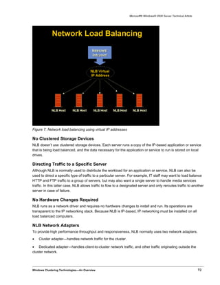 Microsoft® Windows® 2000 Server Technical Article
Figure 7. Network load balancing using virtual IP addresses
No Clustered Storage Devices
NLB doesn’t use clustered storage devices. Each server runs a copy of the IP-based application or service
that is being load balanced, and the data necessary for the application or service to run is stored on local
drives.
Directing Traffic to a Specific Server
Although NLB is normally used to distribute the workload for an application or service, NLB can also be
used to direct a specific type of traffic to a particular server. For example, IT staff may want to load balance
HTTP and FTP traffic to a group of servers, but may also want a single server to handle media services
traffic. In this latter case, NLB allows traffic to flow to a designated server and only reroutes traffic to another
server in case of failure.
No Hardware Changes Required
NLB runs as a network driver and requires no hardware changes to install and run. Its operations are
transparent to the IP networking stack. Because NLB is IP-based, IP networking must be installed on all
load balanced computers.
NLB Network Adapters
To provide high performance throughput and responsiveness, NLB normally uses two network adapters.
• Cluster adapter—handles network traffic for the cluster.
• Dedicated adapter—handles client-to-cluster network traffic, and other traffic originating outside the
cluster network.
Windows Clustering Technologies—An Overview 19
 
