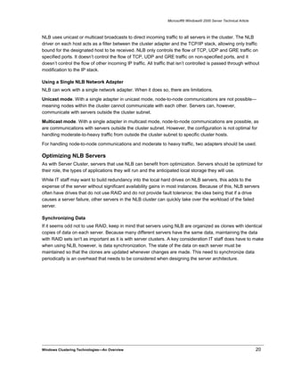 Microsoft® Windows® 2000 Server Technical Article
NLB uses unicast or multicast broadcasts to direct incoming traffic to all servers in the cluster. The NLB
driver on each host acts as a filter between the cluster adapter and the TCP/IP stack, allowing only traffic
bound for the designated host to be received. NLB only controls the flow of TCP, UDP and GRE traffic on
specified ports. It doesn’t control the flow of TCP, UDP and GRE traffic on non-specified ports, and it
doesn’t control the flow of other incoming IP traffic. All traffic that isn’t controlled is passed through without
modification to the IP stack.
Using a Single NLB Network Adapter
NLB can work with a single network adapter. When it does so, there are limitations.
Unicast mode. With a single adapter in unicast mode, node-to-node communications are not possible—
meaning nodes within the cluster cannot communicate with each other. Servers can, however,
communicate with servers outside the cluster subnet.
Multicast mode. With a single adapter in multicast mode, node-to-node communications are possible, as
are communications with servers outside the cluster subnet. However, the configuration is not optimal for
handling moderate-to-heavy traffic from outside the cluster subnet to specific cluster hosts.
For handling node-to-node communications and moderate to heavy traffic, two adapters should be used.
Optimizing NLB Servers
As with Server Cluster, servers that use NLB can benefit from optimization. Servers should be optimized for
their role, the types of applications they will run and the anticipated local storage they will use.
While IT staff may want to build redundancy into the local hard drives on NLB servers, this adds to the
expense of the server without significant availability gains in most instances. Because of this, NLB servers
often have drives that do not use RAID and do not provide fault tolerance; the idea being that if a drive
causes a server failure, other servers in the NLB cluster can quickly take over the workload of the failed
server.
Synchronizing Data
If it seems odd not to use RAID, keep in mind that servers using NLB are organized as clones with identical
copies of data on each server. Because many different servers have the same data, maintaining the data
with RAID sets isn't as important as it is with server clusters. A key consideration IT staff does have to make
when using NLB, however, is data synchronization. The state of the data on each server must be
maintained so that the clones are updated whenever changes are made. This need to synchronize data
periodically is an overhead that needs to be considered when designing the server architecture.
Windows Clustering Technologies—An Overview 20
 