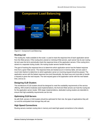 Microsoft® Windows® 2000 Server Technical Article
Figure 8. Component Load Balancing
Routing List
The routing list, made available to the router, is used to track the response time of each application server
from the Web servers. If the routing list is stored on individual Web servers, each server has its own routing
list and uses this list to periodically check the response times of the application servers. If the routing list is
stored on a separate routing cluster, the routing cluster servers handle this task.
The goal of tracking the response time is to determine which application server has the fastest response
time from a given Web server. The response times are tracked as an in-memory table, and are used in
round robin fashion to determine to which application server an incoming request should be passed. The
application server with the fastest response time (and theoretically, the least busy and most able to handle
a request) is given the next request. The next request goes to the application server with the next fastest
time, and so on.
Designing CLB Clusters
The architecture of CLB clusters should be designed to meet the availability requirements of the service
offering. With small-to-moderate sized implementations, the front-end Web servers can host the routing list
for the application server cluster. With larger implementations, dedicated routing clusters are desirable to
ensure that high availability requirements can be met.
Optimizing CLB Servers
As with NLB, servers in CLB clusters should be optimized for their role, the types of applications they will
run and the anticipated local storage they will use.
High Speed Connections
Routing servers maintain routing lists in memory and need high-speed connections to the network.
Windows Clustering Technologies—An Overview 22
 