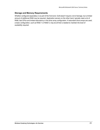 Microsoft® Windows® 2000 Server Technical Article
Storage and Memory Requirements
Whether configured separately or as part of the front-end, CLB doesn't require a lot of storage, but a limited
amount of additional RAM may be required. Application servers on the other hand, typically need a lot of
RAM, fast CPUs and limited redundancy in the drive array configuration. If redundant drive arrays are used,
a basic configuration, such as RAID 1 or RAID 5, may be all that is needed to maintain the level of
availability required.
Windows Clustering Technologies—An Overview 23
 