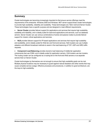 Microsoft® Windows® 2000 Server Technical Article
Summary
Cluster technologies are becoming increasingly important to that ensure service offerings meet the
requirements of the enterprise. Windows 2000 and Windows .NET server support three cluster technologies
to provide high availability, reliability and scalability. These technologies are: NLB, CLB and Server Cluster.
These technologies have a specific purpose and are designed to meet different requirements.
• Server Cluster provides failover support for applications and services that require high availability,
scalability and reliability, and is ideally suited for back-end applications and services, such as database
servers. Server Cluster can use various combinations of active and passive nodes to provide failover
support for mission critical applications and services.
• NLB provides failover support for IP-based applications and services that require high scalability
and availability, and is ideally suited for Web tier and front-end services. NLB clusters can use multiple
adapters and different broadcast methods to assist in the load balancing of TCP, UDP and GRE traffic
requests.
• Component Load Balancing provides dynamic load balancing of middle-tier application
components that use COM+ and is ideally suited for application servers. CLB clusters use two clusters.
The routing cluster can be configured as a routing list on the front-end Web servers or as separate
servers that run Server Cluster.
Cluster technologies by themselves are not enough to ensure that high availability goals can be met.
Multiple physical locations may be necessary to guard against natural disasters and other events that may
cause complete service outage. Effective processes and procedures, in addition to good architecture, are
the keys to high availability.
Windows Clustering Technologies—An Overview 24
 