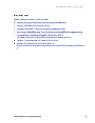 Microsoft® Windows® 2000 Server Technical Article
Related Links
See the following resources for further information:
• Windows 2000 Server at http://www.microsoft.com/windows2000/server/
• Windows .NET at http://www.microsoft.com/net/
• Application Center 2000 at http://www.microsoft.com/applicationcenter/
• Server Clusters & Load Balancing at www.microsoft.com/windows2000/technologies/clustering/
• Increasing System Reliability and Availability with Windows 2000 at
http://www.microsoft.com/windows2000/server/evaluation/business/relavail.asp
• Hardware Compatibility List at http://www.microsoft.com/hcl/
• Windows 2000 Server Family: Advanced Scalability at
www.microsoft.com/windows2000/advancedserver/evaluation/business/overview/scalable/default.a
sp
Windows Clustering Technologies—An Overview 25
 