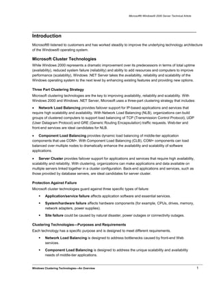 Microsoft® Windows® 2000 Server Technical Article
Introduction
Microsoft® listened to customers and has worked steadily to improve the underlying technology architecture
of the Windows® operating system.
Microsoft Cluster Technologies
While Windows 2000 represents a dramatic improvement over its predecessors in terms of total uptime
(availability), reduced system failure (reliability) and ability to add resources and computers to improve
performance (scalability), Windows .NET Server takes the availability, reliability and scalability of the
Windows operating system to the next level by enhancing existing features and providing new options.
Three Part Clustering Strategy
Microsoft clustering technologies are the key to improving availability, reliability and scalability. With
Windows 2000 and Windows .NET Server, Microsoft uses a three-part clustering strategy that includes:
• Network Load Balancing provides failover support for IP-based applications and services that
require high scalability and availability. With Network Load Balancing (NLB), organizations can build
groups of clustered computers to support load balancing of TCP (Transmission Control Protocol), UDP
(User Datagram Protocol) and GRE (Generic Routing Encapsulation) traffic requests. Web-tier and
front-end services are ideal candidates for NLB.
• Component Load Balancing provides dynamic load balancing of middle-tier application
components that use COM+. With Component Load Balancing (CLB), COM+ components can load
balanced over multiple nodes to dramatically enhance the availability and scalability of software
applications.
• Server Cluster provides failover support for applications and services that require high availability,
scalability and reliability. With clustering, organizations can make applications and data available on
multiple servers linked together in a cluster configuration. Back-end applications and services, such as
those provided by database servers, are ideal candidates for server cluster.
Protection Against Failure
Microsoft cluster technologies guard against three specific types of failure:
 Application/service failure affects application software and essential services.
 System/hardware failure affects hardware components (for example, CPUs, drives, memory,
network adapters, power supplies).
 Site failure could be caused by natural disaster, power outages or connectivity outages.
Clustering Technologies—Purposes and Requirements
Each technology has a specific purpose and is designed to meet different requirements.
 Network Load Balancing is designed to address bottlenecks caused by front-end Web
services.
 Component Load Balancing is designed to address the unique scalability and availability
needs of middle-tier applications.
Windows Clustering Technologies—An Overview 1
 