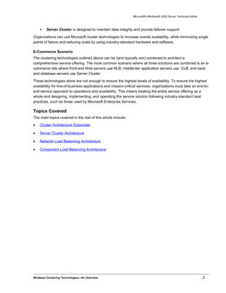 Microsoft® Windows® 2000 Server Technical Article
 Server Cluster is designed to maintain data integrity and provide failover support.
Organizations can use Microsoft cluster technologies to increase overall availability, while minimizing single
points of failure and reducing costs by using industry-standard hardware and software.
E-Commerce Scenario
The clustering technologies outlined above can be (and typically are) combined to architect a
comprehensive service offering. The most common scenario where all three solutions are combined is an e-
commerce site where front-end Web servers use NLB, middle-tier application servers use CLB, and back-
end database servers use Server Cluster.
These technologies alone are not enough to ensure the highest levels of availability. To ensure the highest
availability for line-of-business applications and mission-critical services, organizations must take an end-to-
end service approach to operations and availability. This means treating the entire service offering as a
whole and designing, implementing, and operating the service solution following industry-standard best
practices, such as those used by Microsoft Enterprise Services.
Topics Covered
The main topics covered in the rest of this article include:
• Cluster Architecture Essentials
• Server Cluster Architecture
• Network Load Balancing Architecture
• Component Load Balancing Architecture
Windows Clustering Technologies—An Overview 2
 