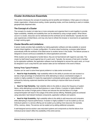 Microsoft® Windows® 2000 Server Technical Article
Cluster Architecture Essentials
This section introduces the concept of clustering and its benefits and limitations. It then goes on to discuss
cluster organization, infrastructure scaling, cluster operating modes, and how clustering is used on multiple,
geographically dispersed sites.
The Concept of a Cluster
The concept of a cluster is to take two or more computers and organize them to work together to provide
higher availability, reliability and scalability than can be obtained by using a single system. When failure
occurs in a cluster, resources can be redirected and the workload can be redistributed. Typically the end
user experiences a limited failure, and may only have to refresh the browser or reconnect to an application
to begin working again.
Cluster Benefits and Limitations
A server cluster provides high availability by making application software and data available on several
servers linked together in a cluster configuration. If a server stops functioning, a process called failover
automatically shifts the workload of the failed server to another server in the cluster. The failover process is
designed to ensure continuous availability for critical applications and data.
While clusters can be designed to handle failure, they are not fault tolerant with regard to user data. The
cluster by itself doesn't guard against loss of a user's work. Typically, the recovery of lost work is handled
by the application software; the application software must be designed to recover the user's work, or it must
be designed in such a way that the user session state can be maintained in the event of failure.
Solving Three Typical Problems
Clusters can be used to solve three typical problems in a data center environment:
• Need for High Availability. High availability refers to the ability to provide end user access to a
service a high percentage of scheduled time while attempting to reduce unscheduled outages. A
solution is highly available if it meets the organization's scheduled uptime goals. Availability goals are
achieved by reducing unplanned downtime and then working to improve total hours of service
operation.
• Need for High Reliability. High reliability refers to the ability to reduce the frequency of system
failure, while attempting to provide fault tolerance in case of failure. A solution is highly reliable if it
minimizes the number of single points of failure and reduces the risk that failure of a single
component/system will result in the outage of the entire service offering. Reliability goals are achieved
using redundant, fault tolerant hardware components, application software and systems.
• Need for High Scalability. High scalability refers to the ability to add resources and computers
while attempting to improve performance. A solution is highly scalable if it can be scaled up and out.
Individual systems in a service offering can be scaled up by adding more resources (for example,
CPUs, memory, disks). The service can be scaled out by adding additional computers.
A well-designed service solution uses redundant systems and components so that the failure of an
individual server doesn't affect the availability of the entire service.
Windows Clustering Technologies—An Overview 3
 