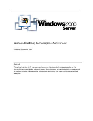 Windows Clustering Technologies—An Overview
Published: November 2001
Abstract
This article is written for IT managers and examines the cluster technologies available on the
Microsoft® Windows® server operating system. Also discussed is how cluster technologies can be
architected to create comprehensive, mission-critical solutions that meet the requirements of the
enterprise.
 