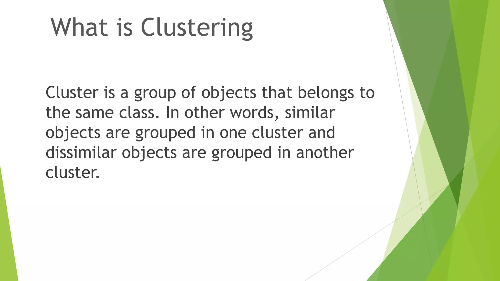 What is Clustering Cluster is a group of objects that belongs to the same class. In other words, similar objects are grouped in one cluster and dissimilar objects are grouped in another cluster. 