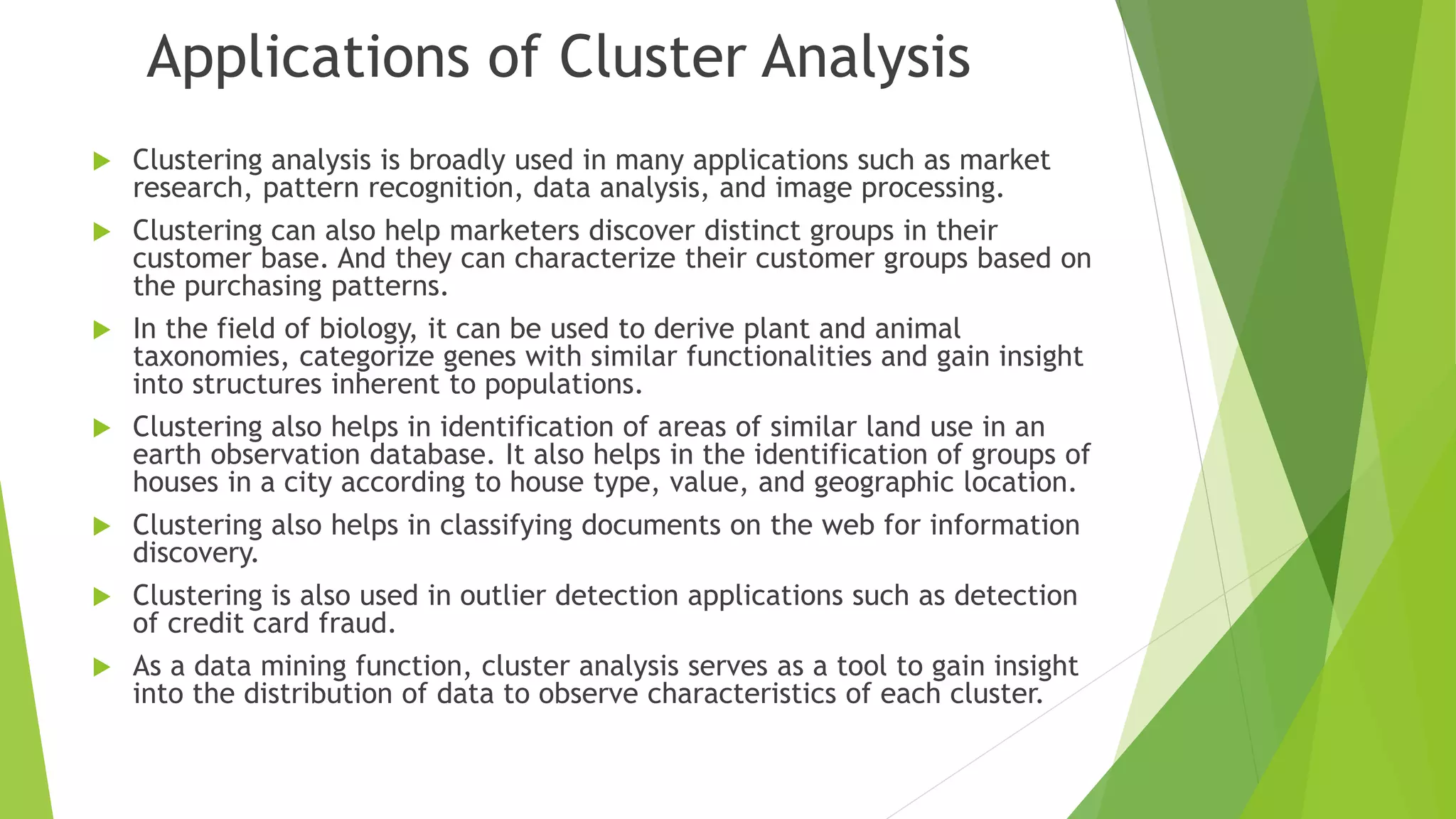Applications of Cluster Analysis  Clustering analysis is broadly used in many applications such as market research, pattern recognition, data analysis, and image processing.  Clustering can also help marketers discover distinct groups in their customer base. And they can characterize their customer groups based on the purchasing patterns.  In the field of biology, it can be used to derive plant and animal taxonomies, categorize genes with similar functionalities and gain insight into structures inherent to populations.  Clustering also helps in identification of areas of similar land use in an earth observation database. It also helps in the identification of groups of houses in a city according to house type, value, and geographic location.  Clustering also helps in classifying documents on the web for information discovery.  Clustering is also used in outlier detection applications such as detection of credit card fraud.  As a data mining function, cluster analysis serves as a tool to gain insight into the distribution of data to observe characteristics of each cluster. 
