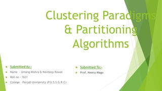 Clustering Paradigms
& Partitioning
Algorithms
 Submitted To:-
 Prof. Neeru Mago
 Submitted By:-
 Name - Umang Mishra & Navdeep Rawat
 Roll no - 1631
 College – Panjab Univsersity (P.U.S.S.G.R.C)
 