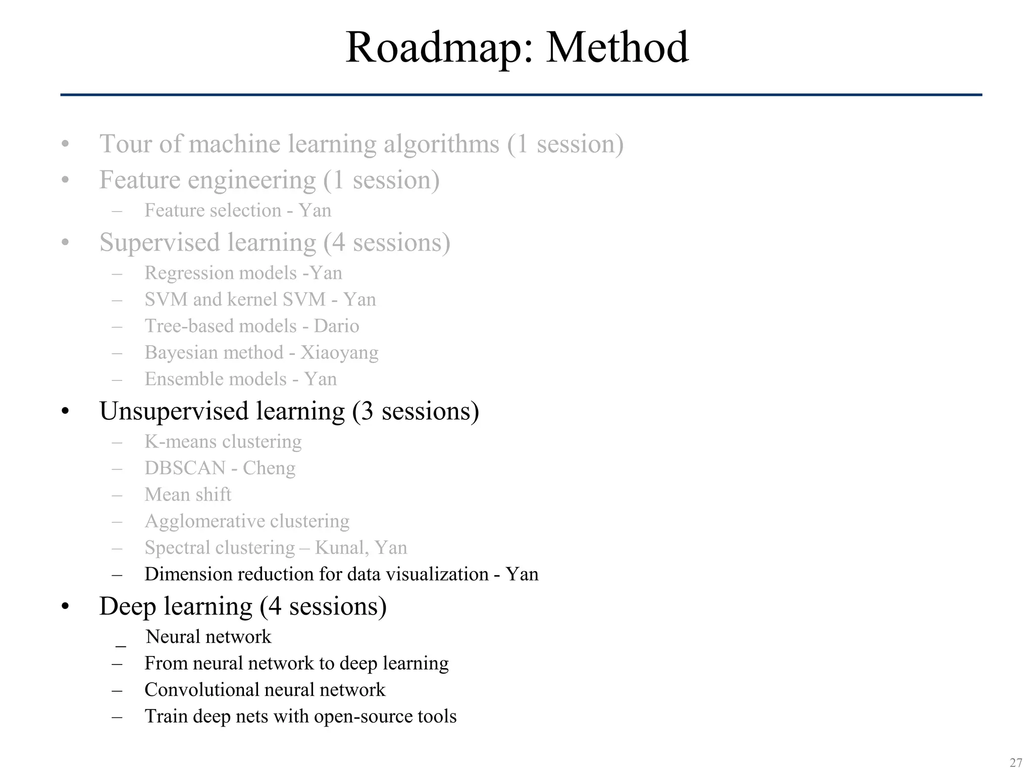 27
SCR©
Roadmap: Method
• Tour of machine learning algorithms (1 session)
• Feature engineering (1 session)
– Feature selection - Yan
• Supervised learning (4 sessions)
– Regression models -Yan
– SVM and kernel SVM - Yan
– Tree-based models - Dario
– Bayesian method - Xiaoyang
– Ensemble models - Yan
• Unsupervised learning (3 sessions)
– K-means clustering
– DBSCAN - Cheng
– Mean shift
– Agglomerative clustering
– Spectral clustering – Kunal, Yan
– Dimension reduction for data visualization - Yan
• Deep learning (4 sessions)
_ Neural network
– From neural network to deep learning
– Convolutional neural network
– Train deep nets with open-source tools
 