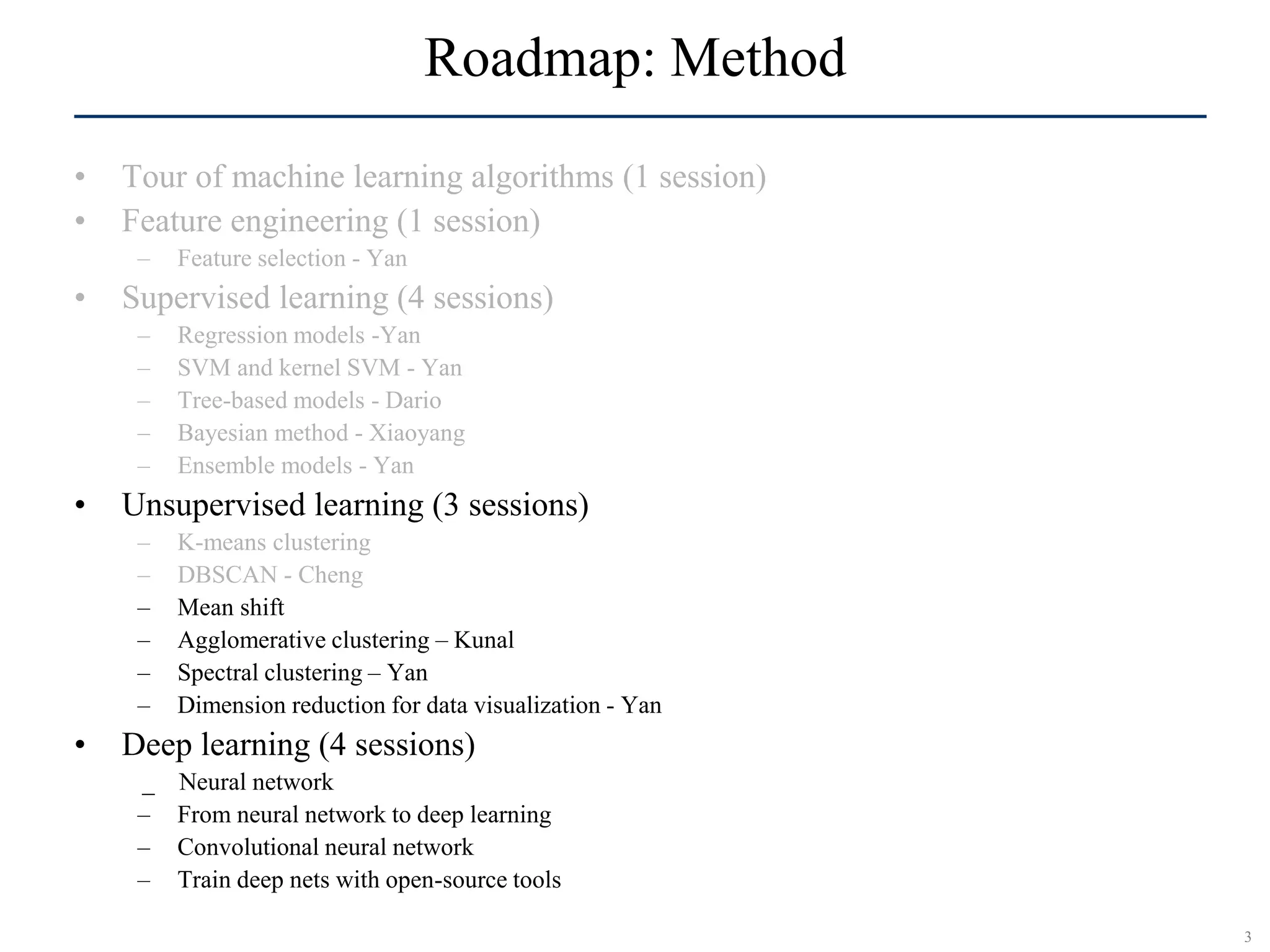 3
SCR©
Roadmap: Method
• Tour of machine learning algorithms (1 session)
• Feature engineering (1 session)
– Feature selection - Yan
• Supervised learning (4 sessions)
– Regression models -Yan
– SVM and kernel SVM - Yan
– Tree-based models - Dario
– Bayesian method - Xiaoyang
– Ensemble models - Yan
• Unsupervised learning (3 sessions)
– K-means clustering
– DBSCAN - Cheng
– Mean shift
– Agglomerative clustering – Kunal
– Spectral clustering – Yan
– Dimension reduction for data visualization - Yan
• Deep learning (4 sessions)
_ Neural network
– From neural network to deep learning
– Convolutional neural network
– Train deep nets with open-source tools
 