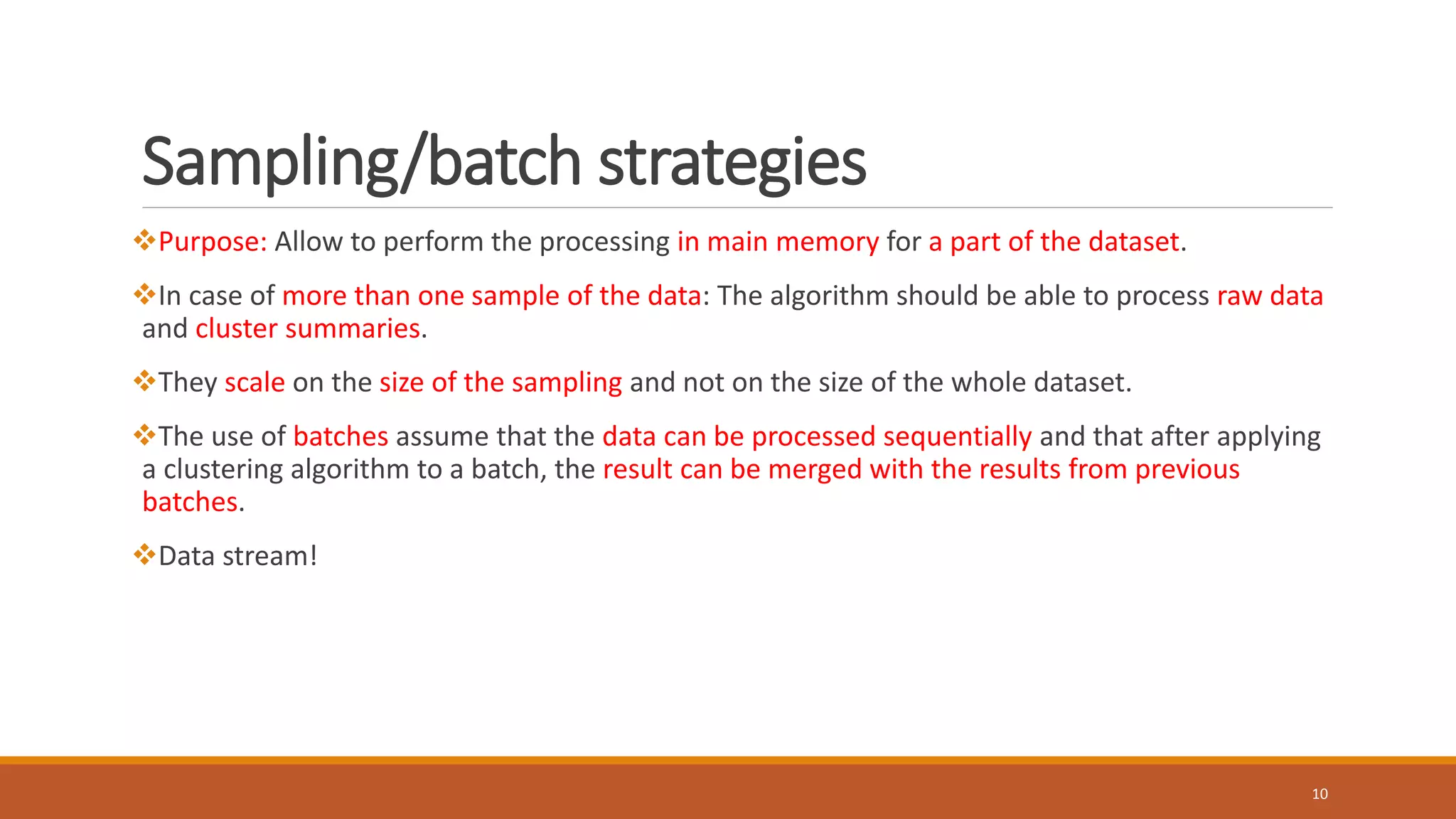 Sampling/batch strategies
Purpose: Allow to perform the processing in main memory for a part of the dataset.
In case of more than one sample of the data: The algorithm should be able to process raw data
and cluster summaries.
They scale on the size of the sampling and not on the size of the whole dataset.
The use of batches assume that the data can be processed sequentially and that after applying
a clustering algorithm to a batch, the result can be merged with the results from previous
batches.
Data stream!
10
 