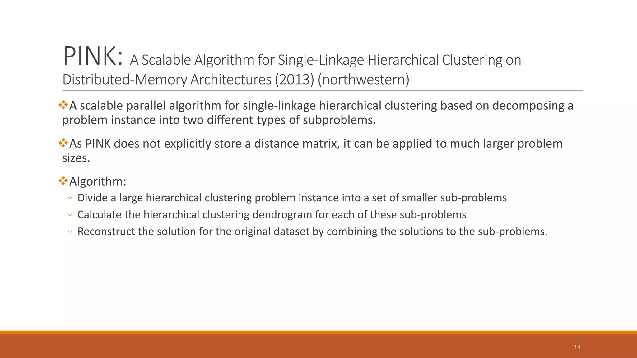 PINK: A Scalable Algorithm for Single-Linkage Hierarchical Clustering on
Distributed-Memory Architectures (2013) (northwestern)
A scalable parallel algorithm for single-linkage hierarchical clustering based on decomposing a
problem instance into two different types of subproblems.
As PINK does not explicitly store a distance matrix, it can be applied to much larger problem
sizes.
Algorithm:
◦ Divide a large hierarchical clustering problem instance into a set of smaller sub-problems
◦ Calculate the hierarchical clustering dendrogram for each of these sub-problems
◦ Reconstruct the solution for the original dataset by combining the solutions to the sub-problems.
14
 