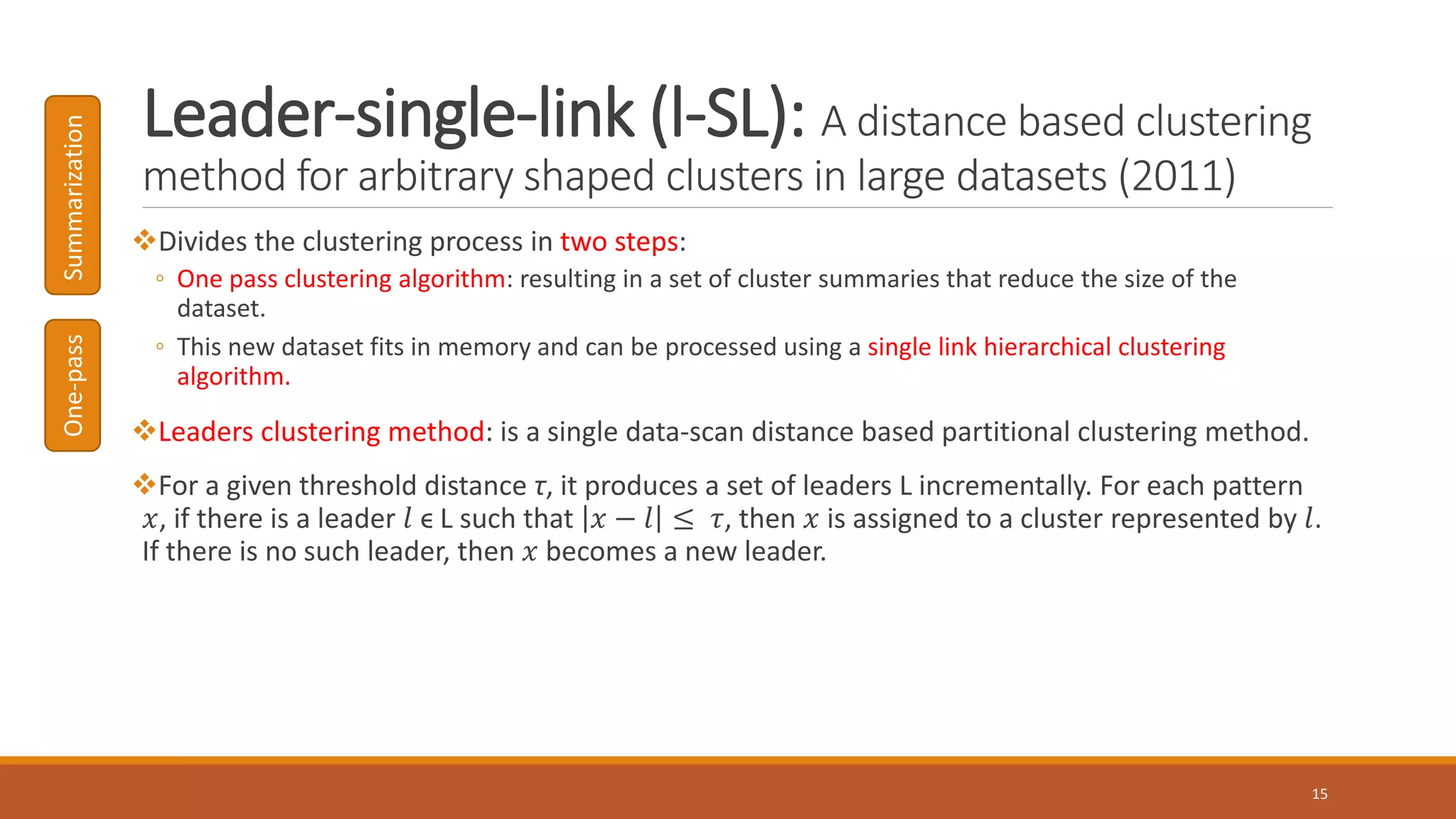 Leader-single-link (l-SL): A distance based clustering
method for arbitrary shaped clusters in large datasets (2011)
Divides the clustering process in two steps:
◦ One pass clustering algorithm: resulting in a set of cluster summaries that reduce the size of the
dataset.
◦ This new dataset fits in memory and can be processed using a single link hierarchical clustering
algorithm.
Leaders clustering method: is a single data-scan distance based partitional clustering method.
For a given threshold distance τ, it produces a set of leaders L incrementally. For each pattern
𝑥, if there is a leader 𝑙 ϵ L such that 𝑥 − 𝑙 ≤ 𝜏, then 𝑥 is assigned to a cluster represented by 𝑙.
If there is no such leader, then 𝑥 becomes a new leader.
15
One-passSummarization
 