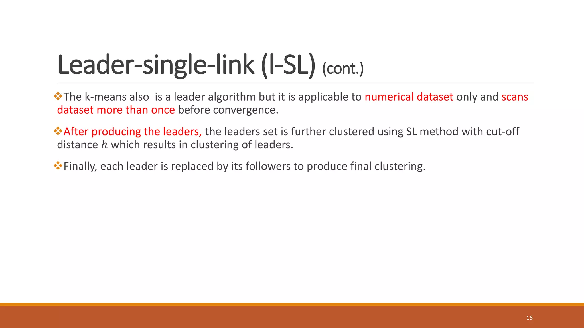 Leader-single-link (l-SL) (cont.)
The k-means also is a leader algorithm but it is applicable to numerical dataset only and scans
dataset more than once before convergence.
After producing the leaders, the leaders set is further clustered using SL method with cut-off
distance ℎ which results in clustering of leaders.
Finally, each leader is replaced by its followers to produce final clustering.
16
 
