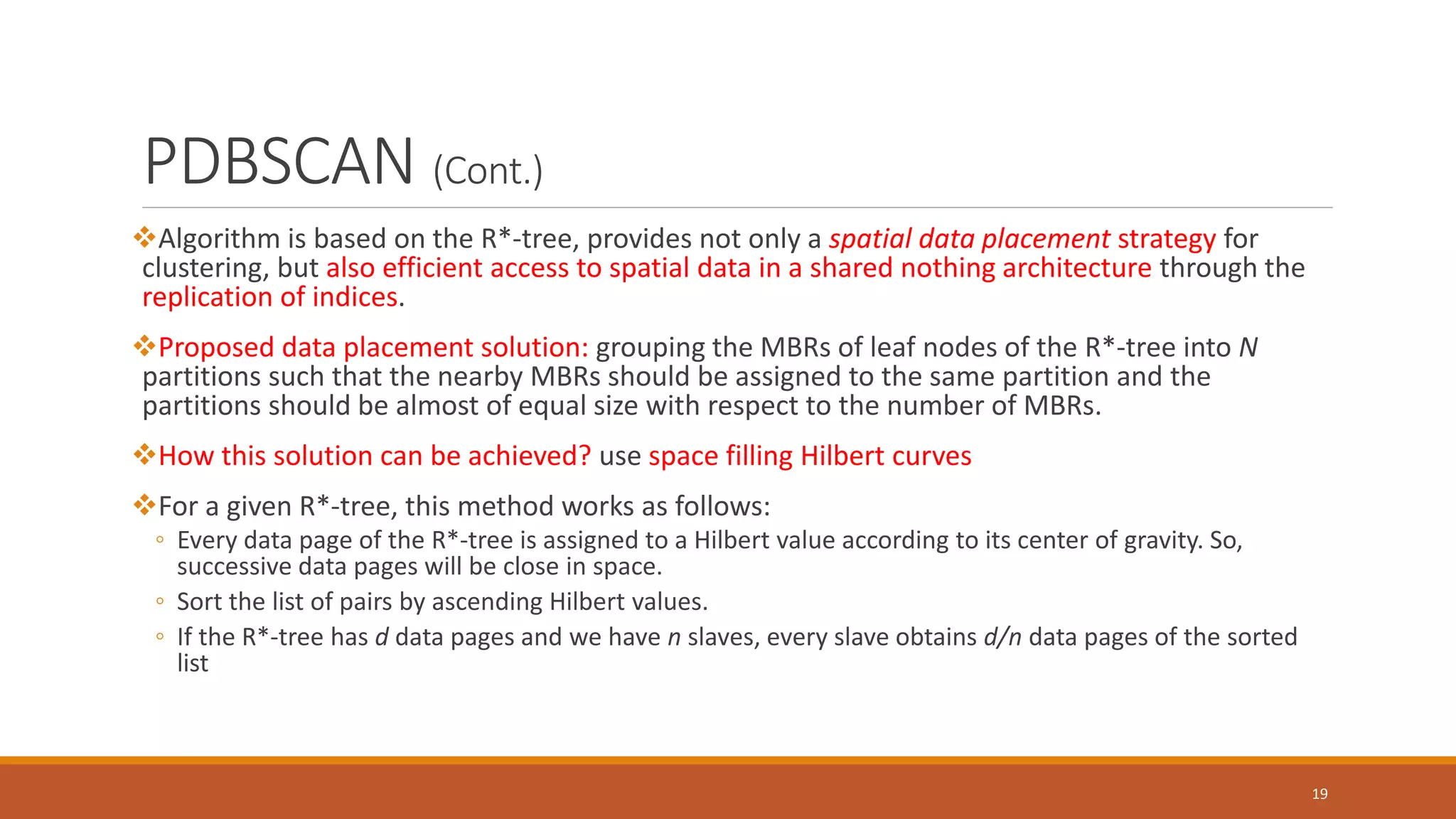 PDBSCAN (Cont.)
Algorithm is based on the R*-tree, provides not only a spatial data placement strategy for
clustering, but also efficient access to spatial data in a shared nothing architecture through the
replication of indices.
Proposed data placement solution: grouping the MBRs of leaf nodes of the R*-tree into N
partitions such that the nearby MBRs should be assigned to the same partition and the
partitions should be almost of equal size with respect to the number of MBRs.
How this solution can be achieved? use space filling Hilbert curves
For a given R*-tree, this method works as follows:
◦ Every data page of the R*-tree is assigned to a Hilbert value according to its center of gravity. So,
successive data pages will be close in space.
◦ Sort the list of pairs by ascending Hilbert values.
◦ If the R*-tree has d data pages and we have n slaves, every slave obtains d/n data pages of the sorted
list
19
 