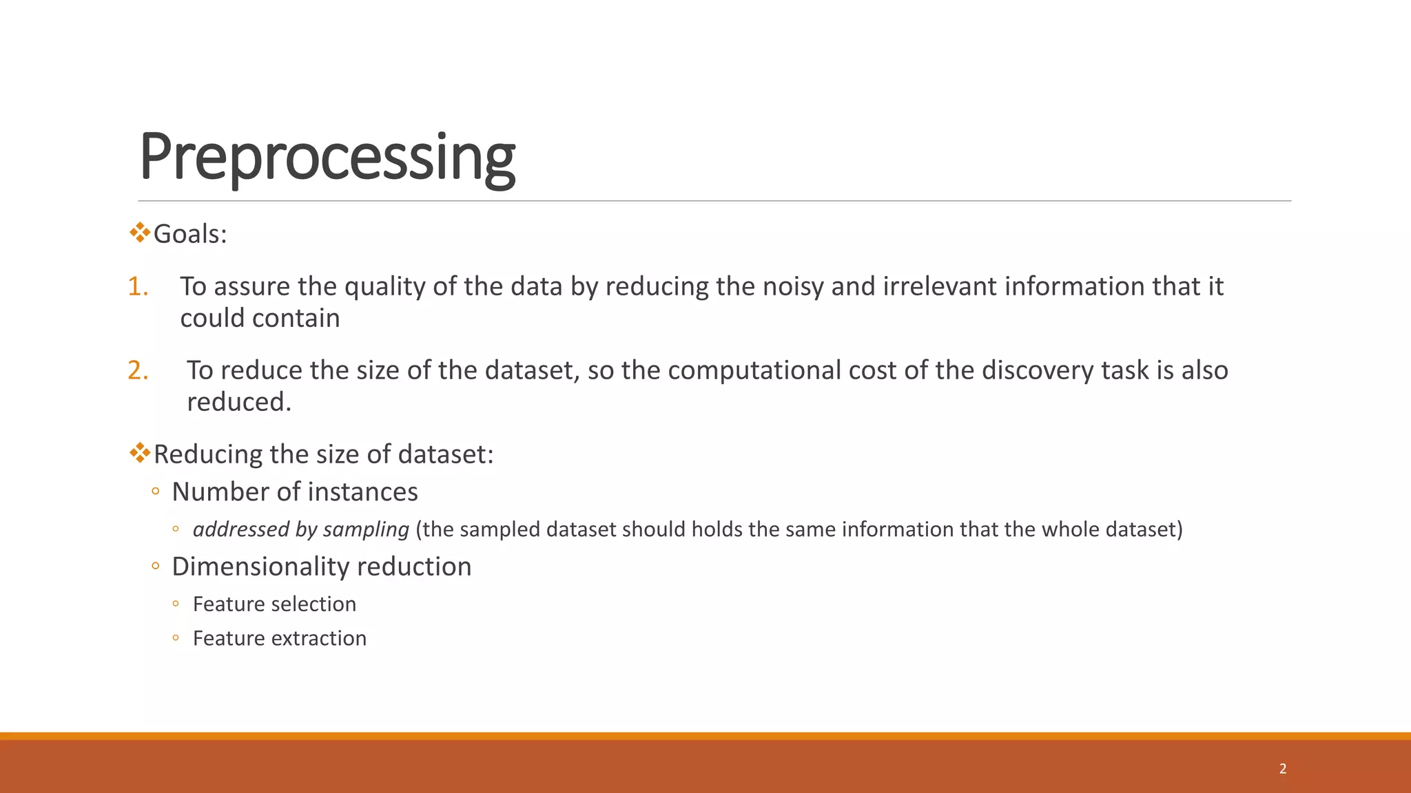 Preprocessing
Goals:
1. To assure the quality of the data by reducing the noisy and irrelevant information that it
could contain
2. To reduce the size of the dataset, so the computational cost of the discovery task is also
reduced.
Reducing the size of dataset:
◦ Number of instances
◦ addressed by sampling (the sampled dataset should holds the same information that the whole dataset)
◦ Dimensionality reduction
◦ Feature selection
◦ Feature extraction
2
 