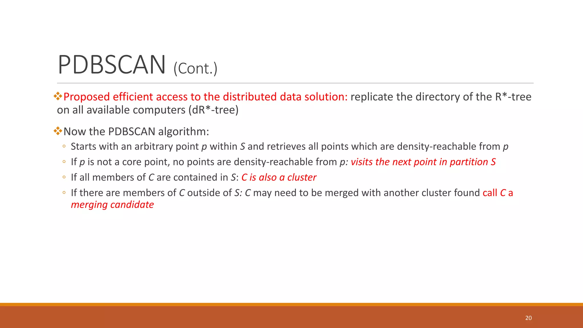 PDBSCAN (Cont.)
Proposed efficient access to the distributed data solution: replicate the directory of the R*-tree
on all available computers (dR*-tree)
Now the PDBSCAN algorithm:
◦ Starts with an arbitrary point p within S and retrieves all points which are density-reachable from p
◦ If p is not a core point, no points are density-reachable from p: visits the next point in partition S
◦ If all members of C are contained in S: C is also a cluster
◦ If there are members of C outside of S: C may need to be merged with another cluster found call C a
merging candidate
20
 