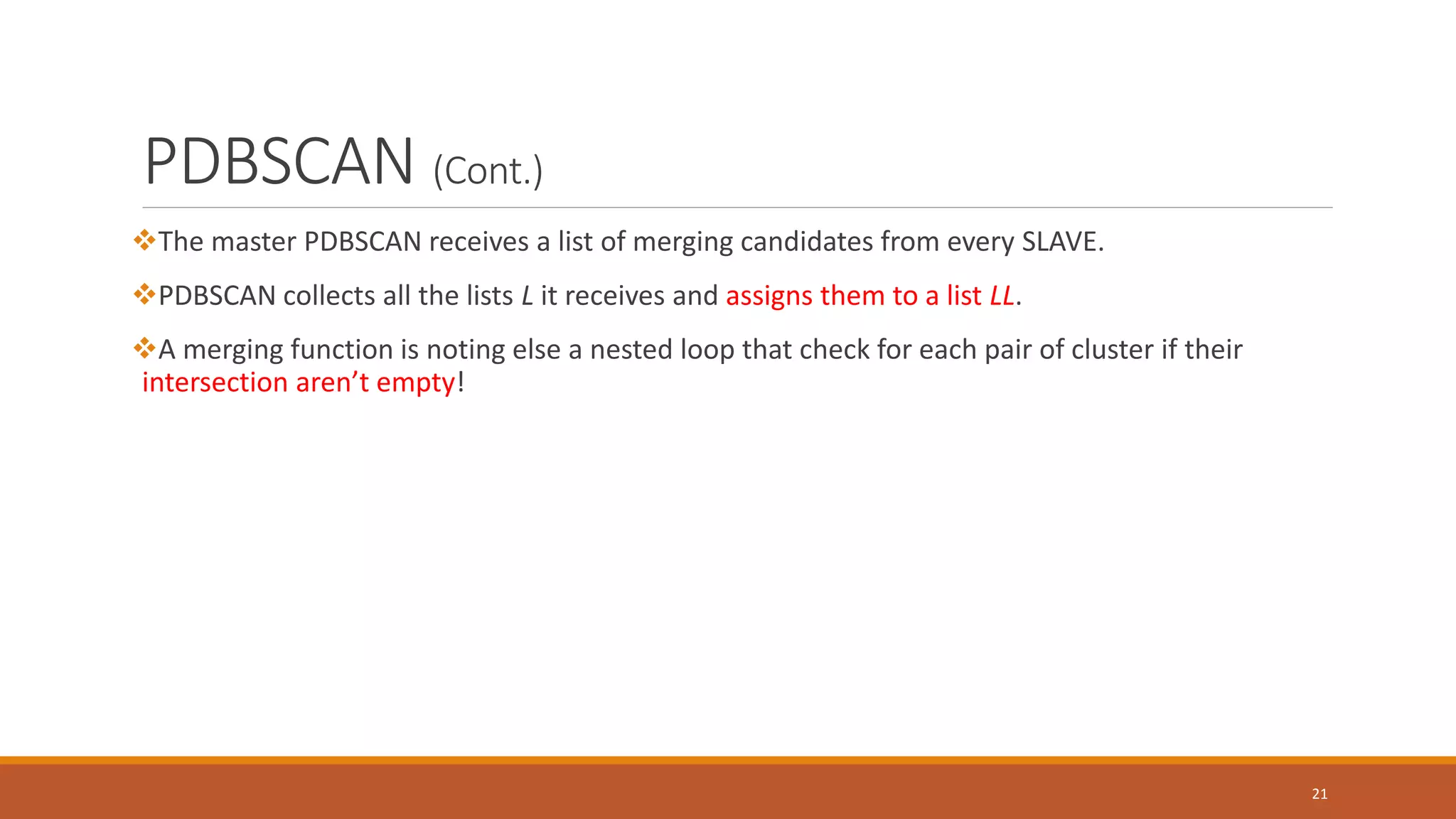 PDBSCAN (Cont.)
The master PDBSCAN receives a list of merging candidates from every SLAVE.
PDBSCAN collects all the lists L it receives and assigns them to a list LL.
A merging function is noting else a nested loop that check for each pair of cluster if their
intersection aren’t empty!
21
 