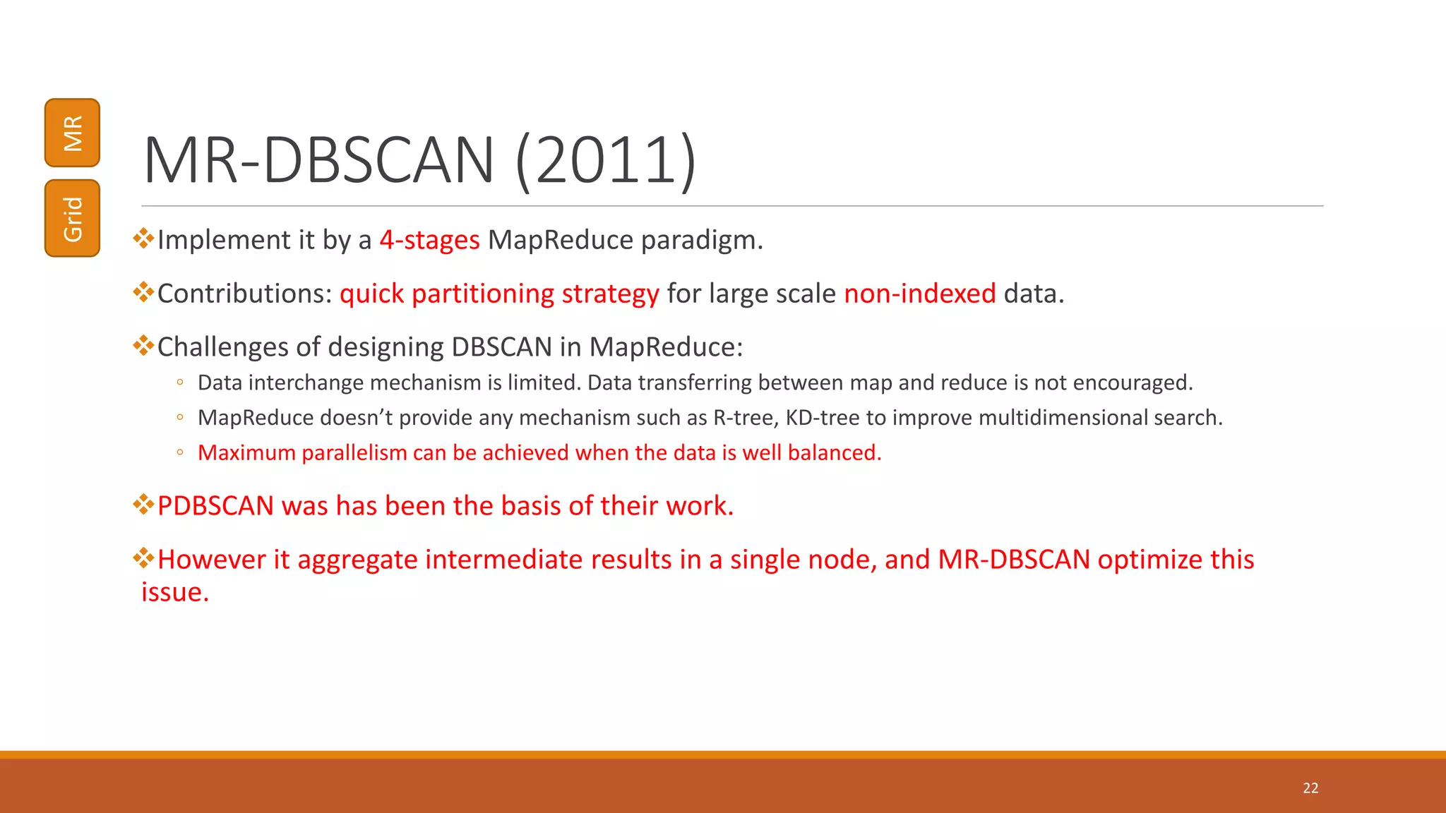 MR-DBSCAN (2011)
Implement it by a 4-stages MapReduce paradigm.
Contributions: quick partitioning strategy for large scale non-indexed data.
Challenges of designing DBSCAN in MapReduce:
◦ Data interchange mechanism is limited. Data transferring between map and reduce is not encouraged.
◦ MapReduce doesn’t provide any mechanism such as R-tree, KD-tree to improve multidimensional search.
◦ Maximum parallelism can be achieved when the data is well balanced.
PDBSCAN was has been the basis of their work.
However it aggregate intermediate results in a single node, and MR-DBSCAN optimize this
issue.
22
GridMR
 