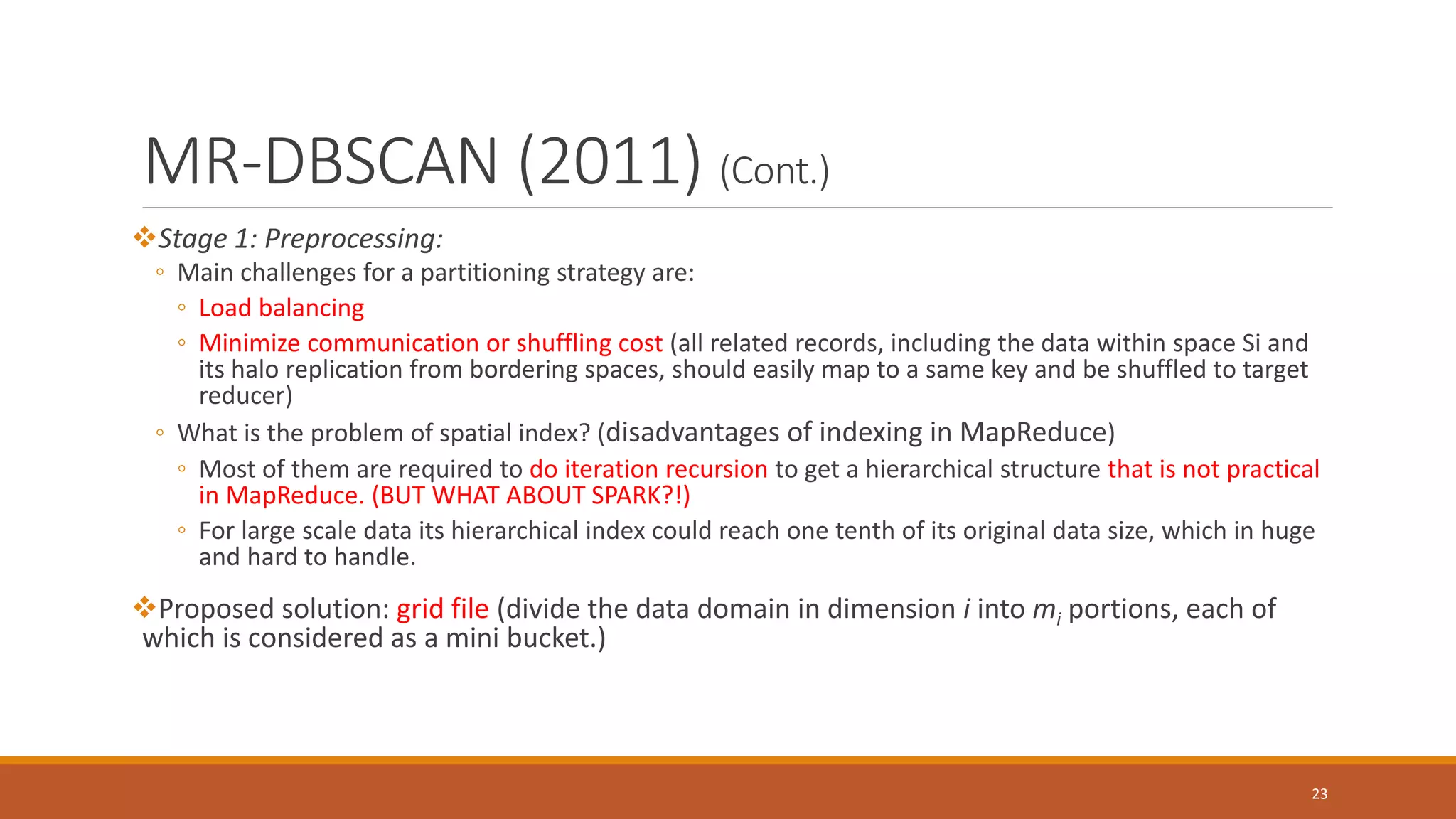 MR-DBSCAN (2011) (Cont.)
Stage 1: Preprocessing:
◦ Main challenges for a partitioning strategy are:
◦ Load balancing
◦ Minimize communication or shuffling cost (all related records, including the data within space Si and
its halo replication from bordering spaces, should easily map to a same key and be shuffled to target
reducer)
◦ What is the problem of spatial index? (disadvantages of indexing in MapReduce)
◦ Most of them are required to do iteration recursion to get a hierarchical structure that is not practical
in MapReduce. (BUT WHAT ABOUT SPARK?!)
◦ For large scale data its hierarchical index could reach one tenth of its original data size, which in huge
and hard to handle.
Proposed solution: grid file (divide the data domain in dimension i into mi portions, each of
which is considered as a mini bucket.)
23
 