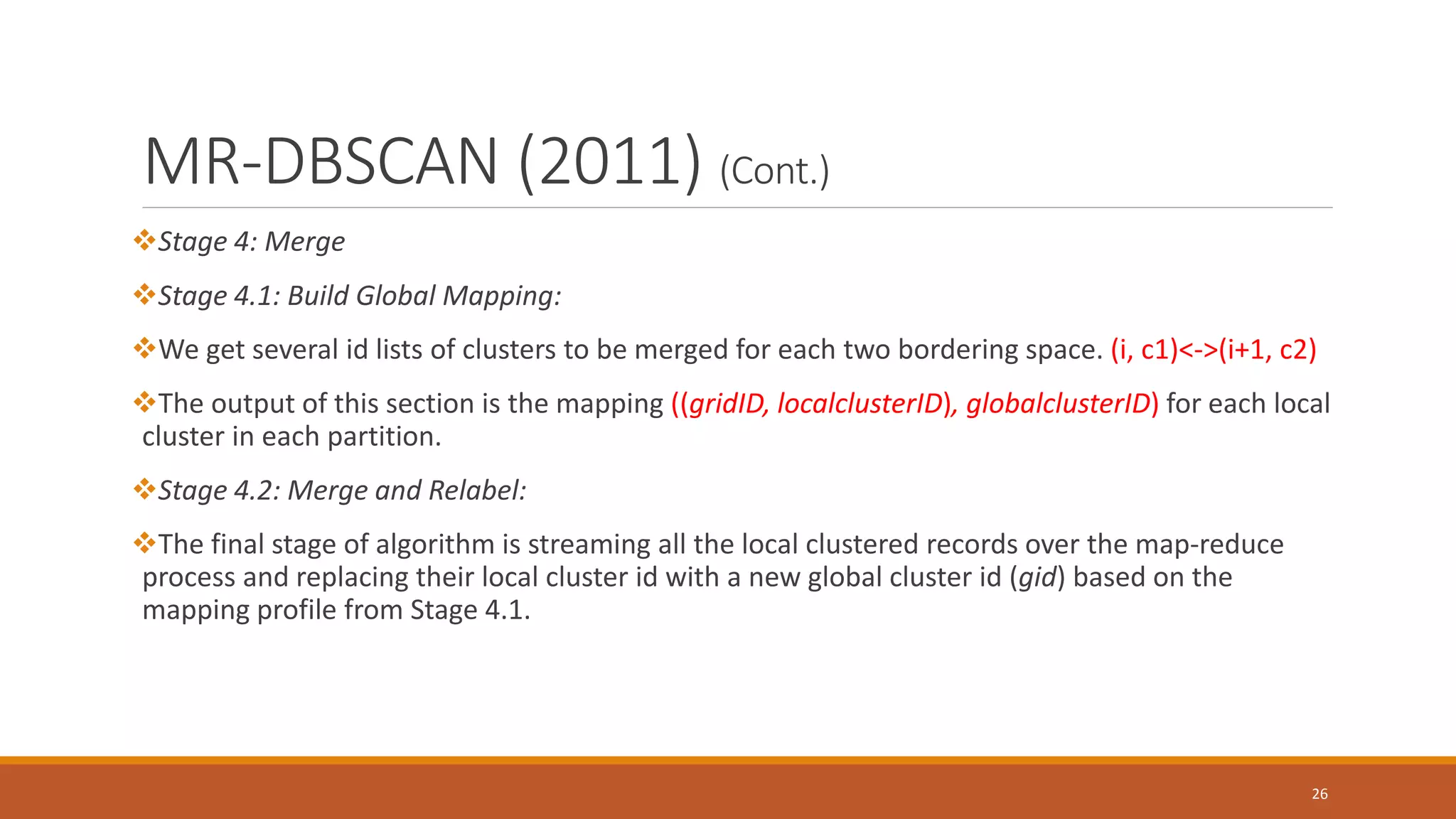 MR-DBSCAN (2011) (Cont.)
Stage 4: Merge
Stage 4.1: Build Global Mapping:
We get several id lists of clusters to be merged for each two bordering space. (i, c1)<->(i+1, c2)
The output of this section is the mapping ((gridID, localclusterID), globalclusterID) for each local
cluster in each partition.
Stage 4.2: Merge and Relabel:
The final stage of algorithm is streaming all the local clustered records over the map-reduce
process and replacing their local cluster id with a new global cluster id (gid) based on the
mapping profile from Stage 4.1.
26
 