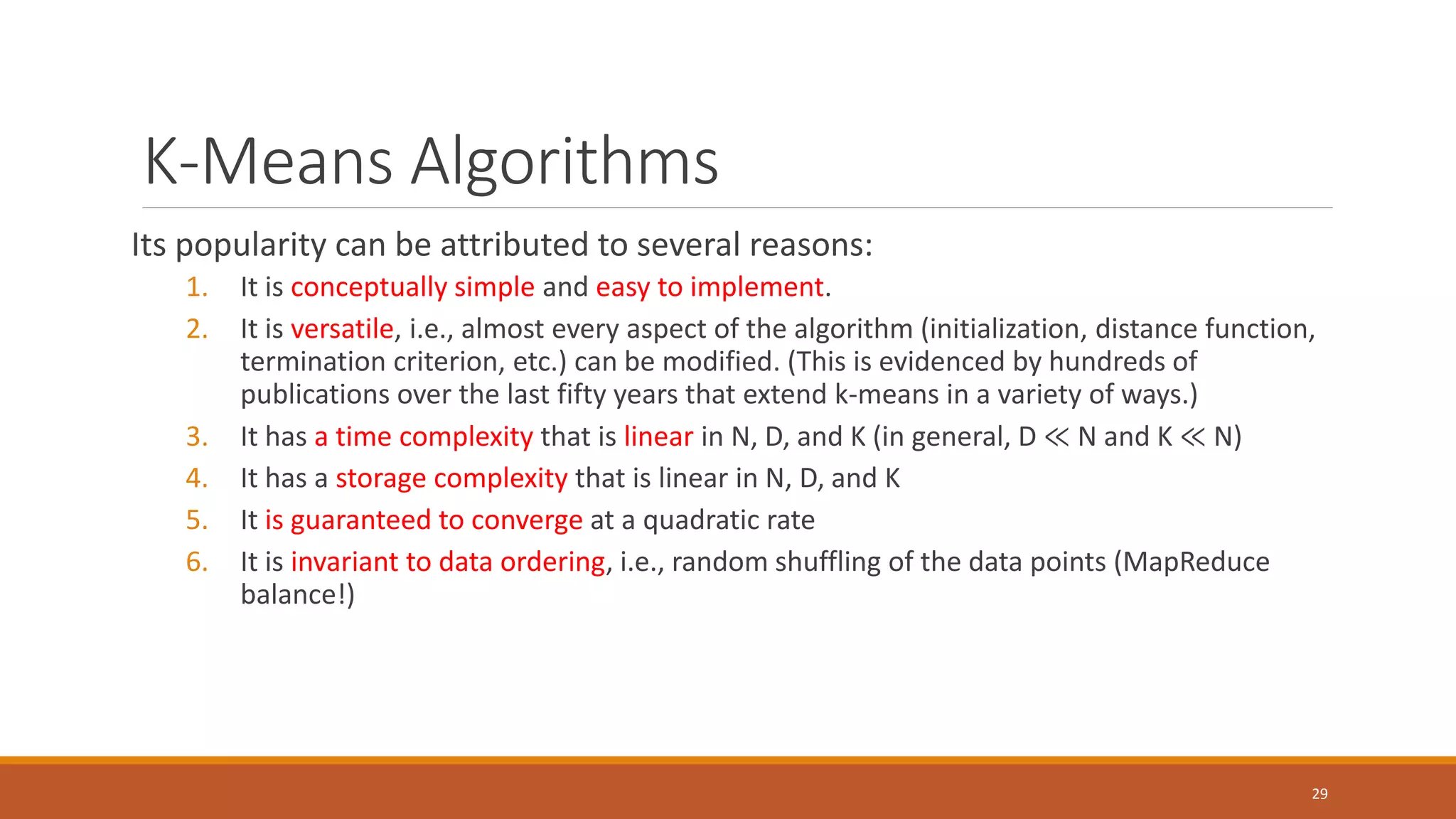 K-Means Algorithms
Its popularity can be attributed to several reasons:
1. It is conceptually simple and easy to implement.
2. It is versatile, i.e., almost every aspect of the algorithm (initialization, distance function,
termination criterion, etc.) can be modified. (This is evidenced by hundreds of
publications over the last fifty years that extend k-means in a variety of ways.)
3. It has a time complexity that is linear in N, D, and K (in general, D ≪ N and K ≪ N)
4. It has a storage complexity that is linear in N, D, and K
5. It is guaranteed to converge at a quadratic rate
6. It is invariant to data ordering, i.e., random shuffling of the data points (MapReduce
balance!)
29
 