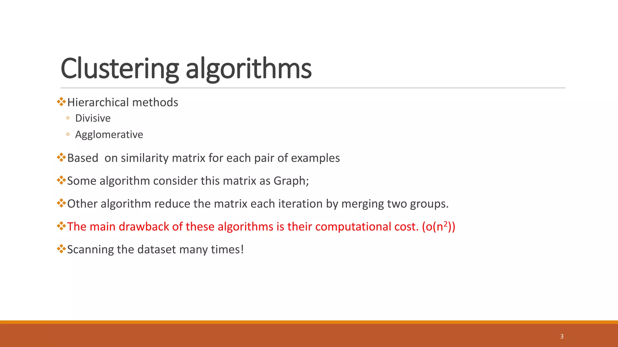 Clustering algorithms
Hierarchical methods
◦ Divisive
◦ Agglomerative
Based on similarity matrix for each pair of examples
Some algorithm consider this matrix as Graph;
Other algorithm reduce the matrix each iteration by merging two groups.
The main drawback of these algorithms is their computational cost. (o(n2))
Scanning the dataset many times!
3
 