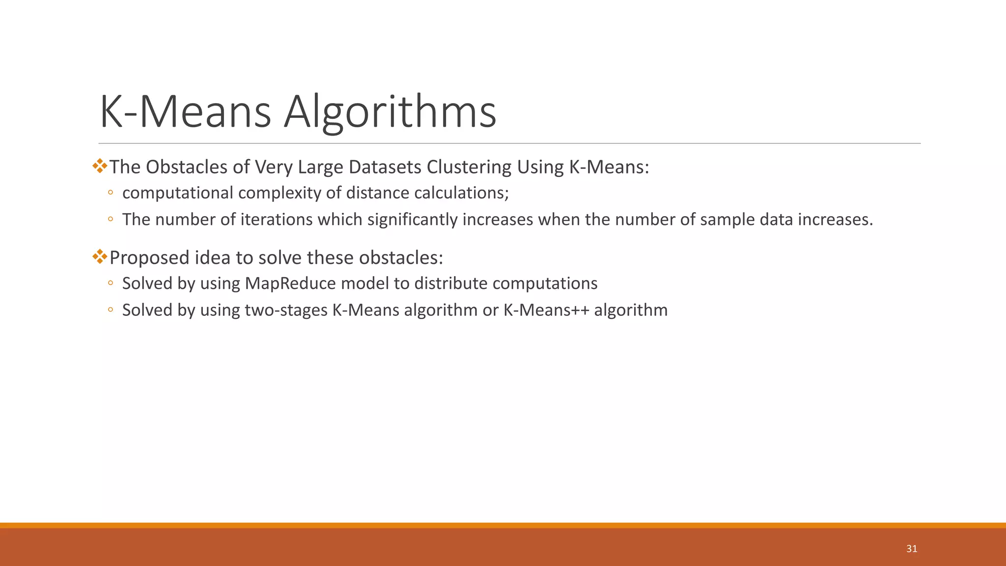 K-Means Algorithms (Cont.)
The Obstacles of Very Large Datasets Clustering Using K-Means:
◦ computational complexity of distance calculations;
◦ The number of iterations which significantly increases when the number of sample data increases.
Proposed idea to solve these obstacles:
◦ Solved by using MapReduce model to distribute computations
◦ Solved by using two-stages K-Means algorithm or K-Means++ algorithm
31
 