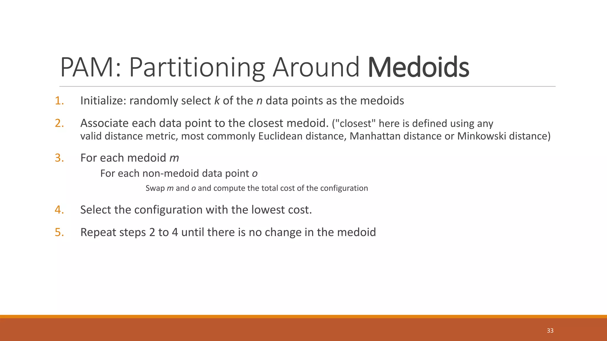 PAM: Partitioning Around Medoids
1. Initialize: randomly select k of the n data points as the medoids
2. Associate each data point to the closest medoid. ("closest" here is defined using any
valid distance metric, most commonly Euclidean distance, Manhattan distance or Minkowski distance)
3. For each medoid m
For each non-medoid data point o
Swap m and o and compute the total cost of the configuration
4. Select the configuration with the lowest cost.
5. Repeat steps 2 to 4 until there is no change in the medoid
33
 