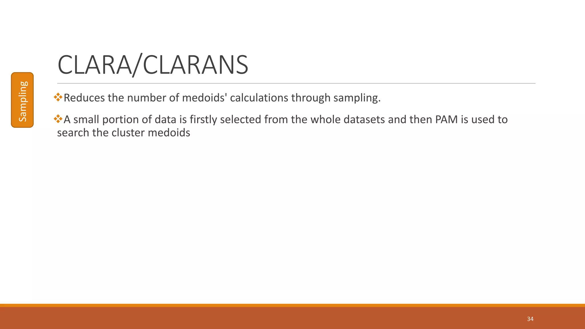 CLARA/CLARANS
Reduces the number of medoids' calculations through sampling.
A small portion of data is firstly selected from the whole datasets and then PAM is used to
search the cluster medoids
34
Sampling
 
