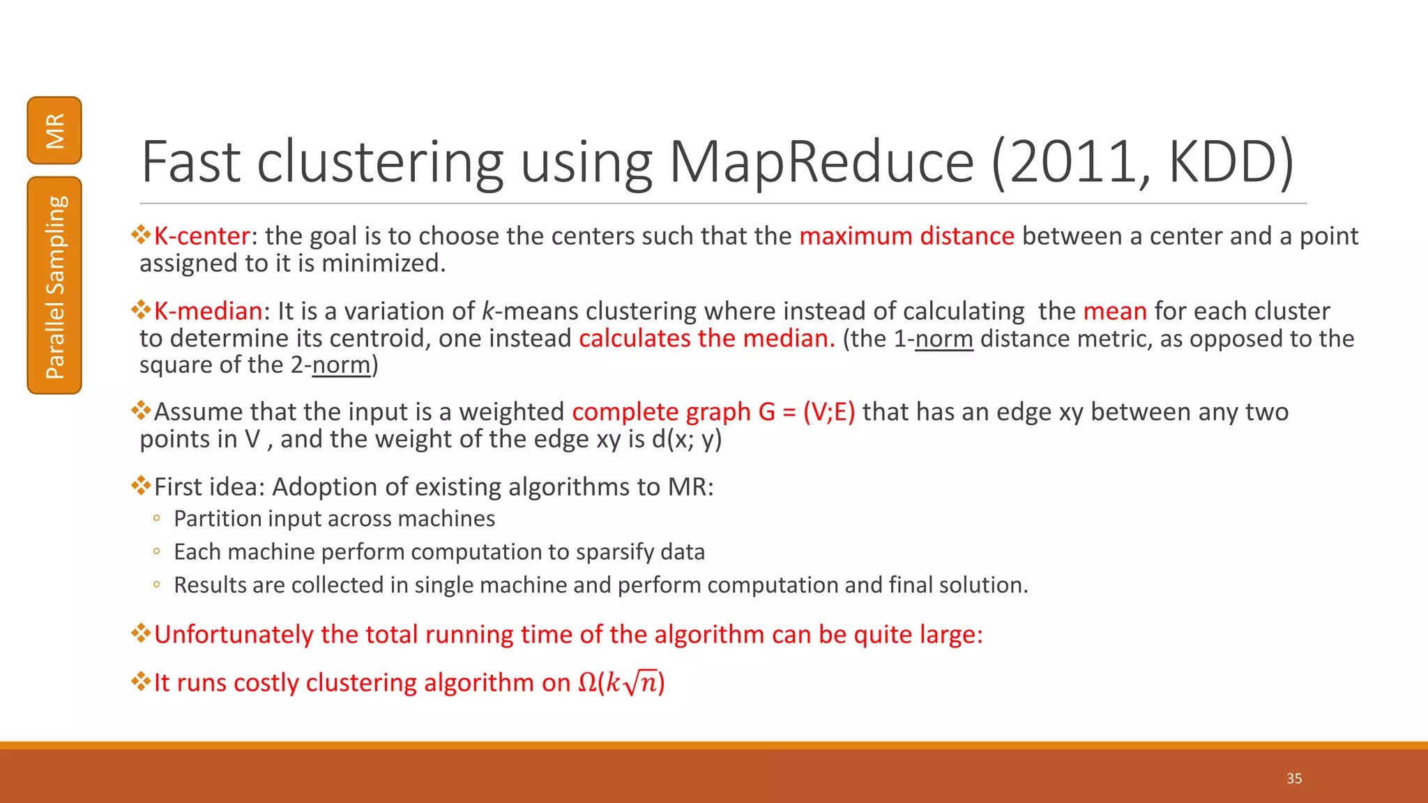 Fast clustering using MapReduce (2011, KDD)
K-center: the goal is to choose the centers such that the maximum distance between a center and a point
assigned to it is minimized.
K-median: It is a variation of k-means clustering where instead of calculating the mean for each cluster
to determine its centroid, one instead calculates the median. (the 1-norm distance metric, as opposed to the
square of the 2-norm)
Assume that the input is a weighted complete graph G = (V;E) that has an edge xy between any two
points in V , and the weight of the edge xy is d(x; y)
First idea: Adoption of existing algorithms to MR:
◦ Partition input across machines
◦ Each machine perform computation to sparsify data
◦ Results are collected in single machine and perform computation and final solution.
Unfortunately the total running time of the algorithm can be quite large:
It runs costly clustering algorithm on Ω(𝑘 𝑛)
35
ParallelSamplingMR
 