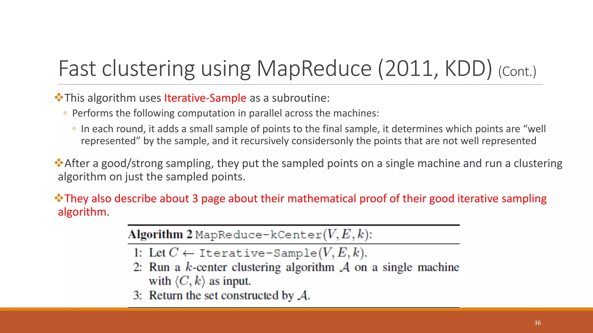 Fast clustering using MapReduce (2011, KDD) (Cont.)
This algorithm uses Iterative-Sample as a subroutine:
◦ Performs the following computation in parallel across the machines:
◦ In each round, it adds a small sample of points to the final sample, it determines which points are “well
represented” by the sample, and it recursively considersonly the points that are not well represented
After a good/strong sampling, they put the sampled points on a single machine and run a clustering
algorithm on just the sampled points.
They also describe about 3 page about their mathematical proof of their good iterative sampling
algorithm.
36
 