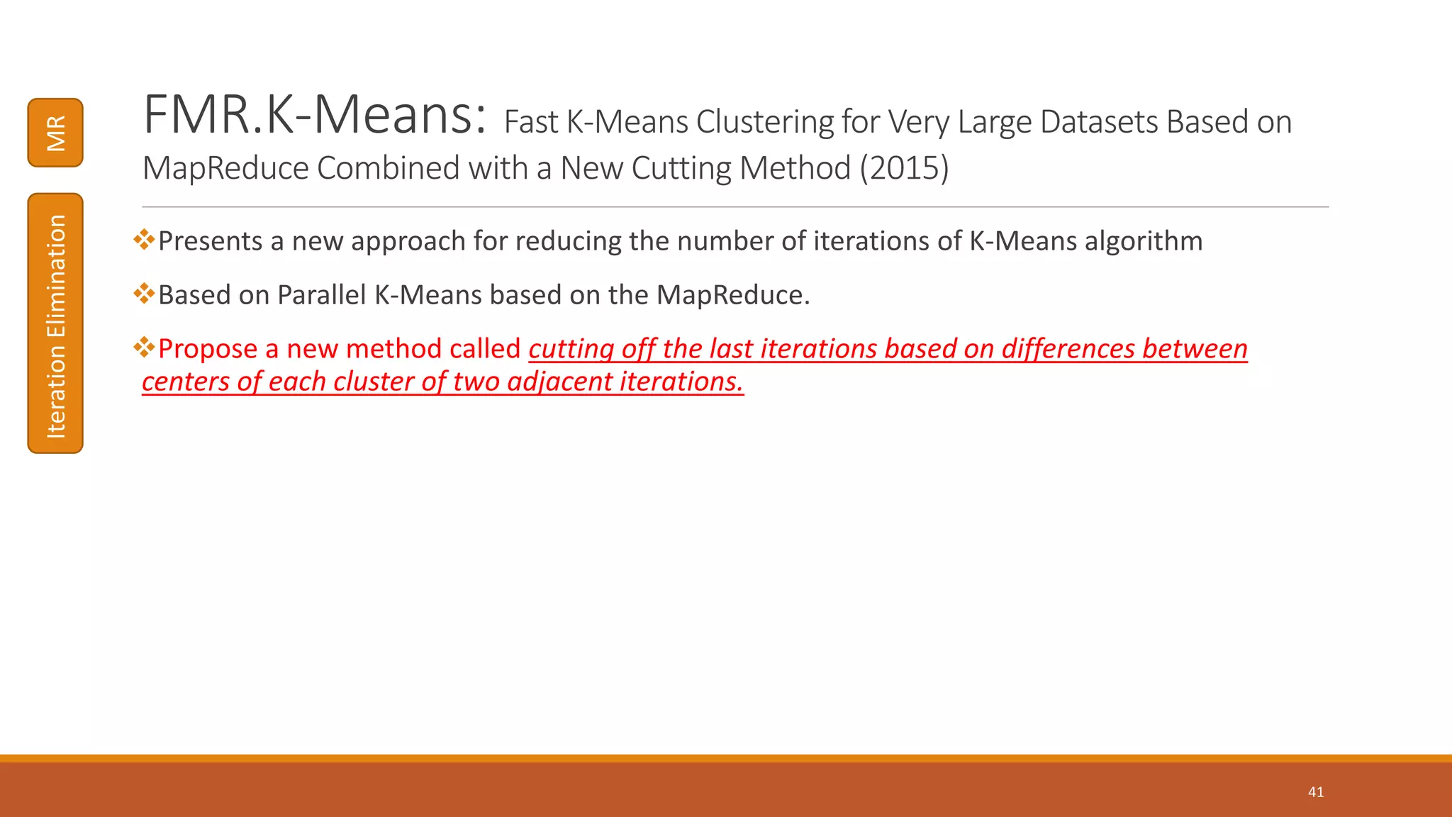 FMR.K-Means: Fast K-Means Clustering for Very Large Datasets Based on
MapReduce Combined with a New Cutting Method (2015)
Presents a new approach for reducing the number of iterations of K-Means algorithm
Based on Parallel K-Means based on the MapReduce.
Propose a new method called cutting off the last iterations based on differences between
centers of each cluster of two adjacent iterations.
41
MRIterationElimination
 