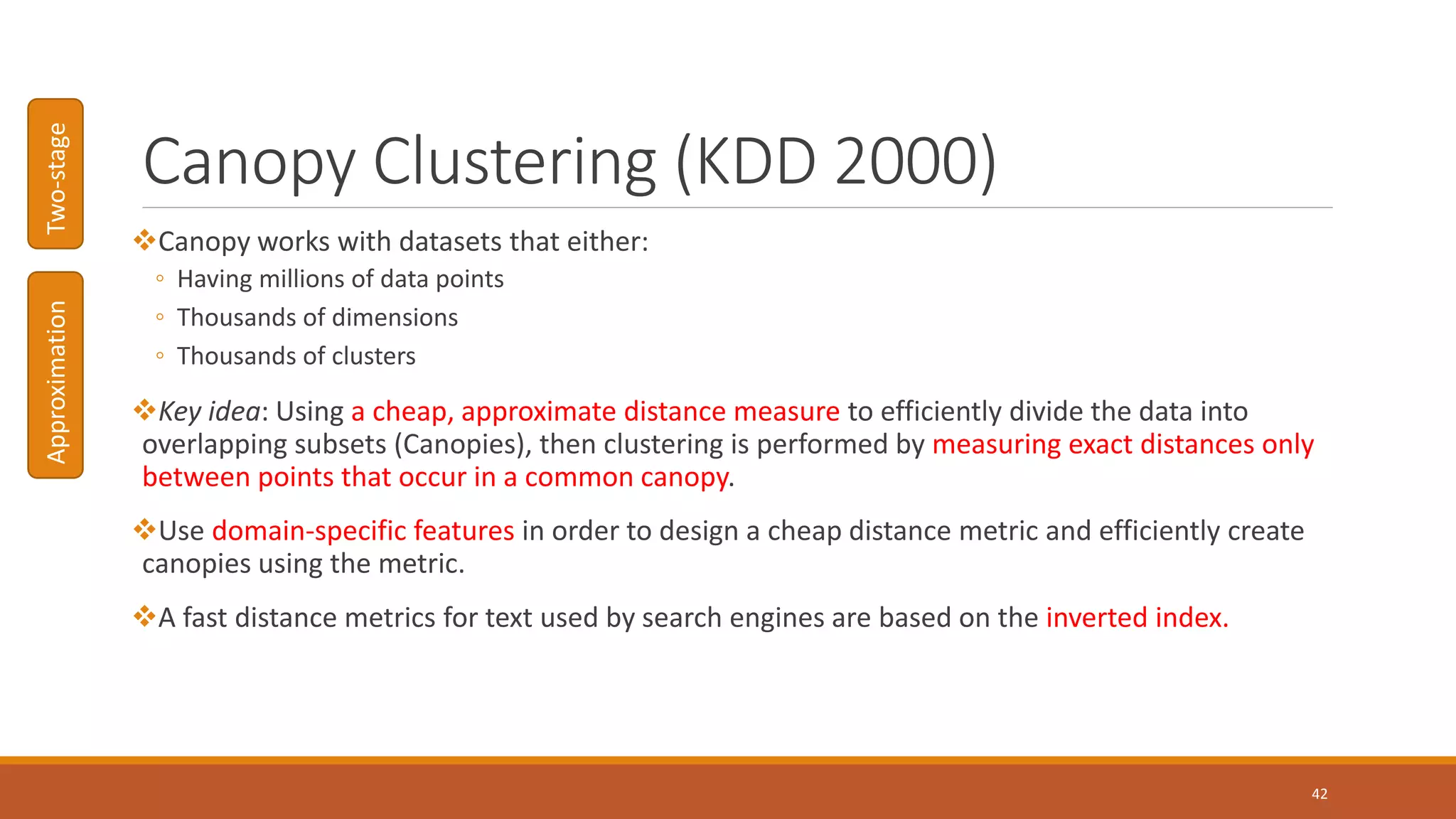 Canopy Clustering (KDD 2000)
Canopy works with datasets that either:
◦ Having millions of data points
◦ Thousands of dimensions
◦ Thousands of clusters
Key idea: Using a cheap, approximate distance measure to efficiently divide the data into
overlapping subsets (Canopies), then clustering is performed by measuring exact distances only
between points that occur in a common canopy.
Use domain-specific features in order to design a cheap distance metric and efficiently create
canopies using the metric.
A fast distance metrics for text used by search engines are based on the inverted index.
42
ApproximationTwo-stage
 