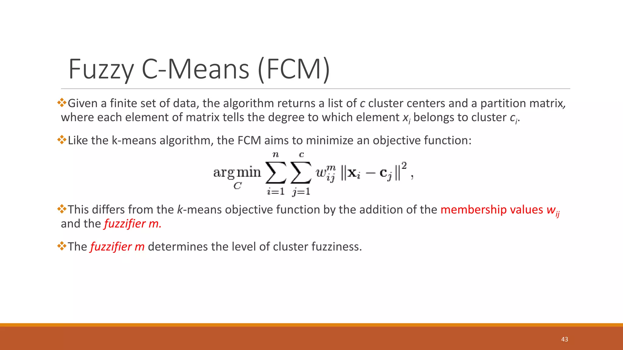 Fuzzy C-Means (FCM)
Given a finite set of data, the algorithm returns a list of c cluster centers and a partition matrix,
where each element of matrix tells the degree to which element xi belongs to cluster ci.
Like the k-means algorithm, the FCM aims to minimize an objective function:
This differs from the k-means objective function by the addition of the membership values wij
and the fuzzifier m.
The fuzzifier m determines the level of cluster fuzziness.
43
 