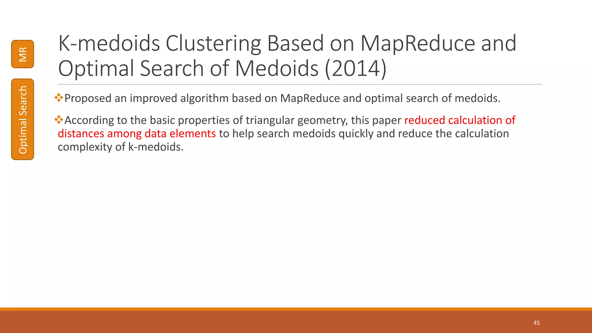 K-medoids Clustering Based on MapReduce and
Optimal Search of Medoids (2014)
Proposed an improved algorithm based on MapReduce and optimal search of medoids.
According to the basic properties of triangular geometry, this paper reduced calculation of
distances among data elements to help search medoids quickly and reduce the calculation
complexity of k-medoids.
45
MROptimalSearch
 