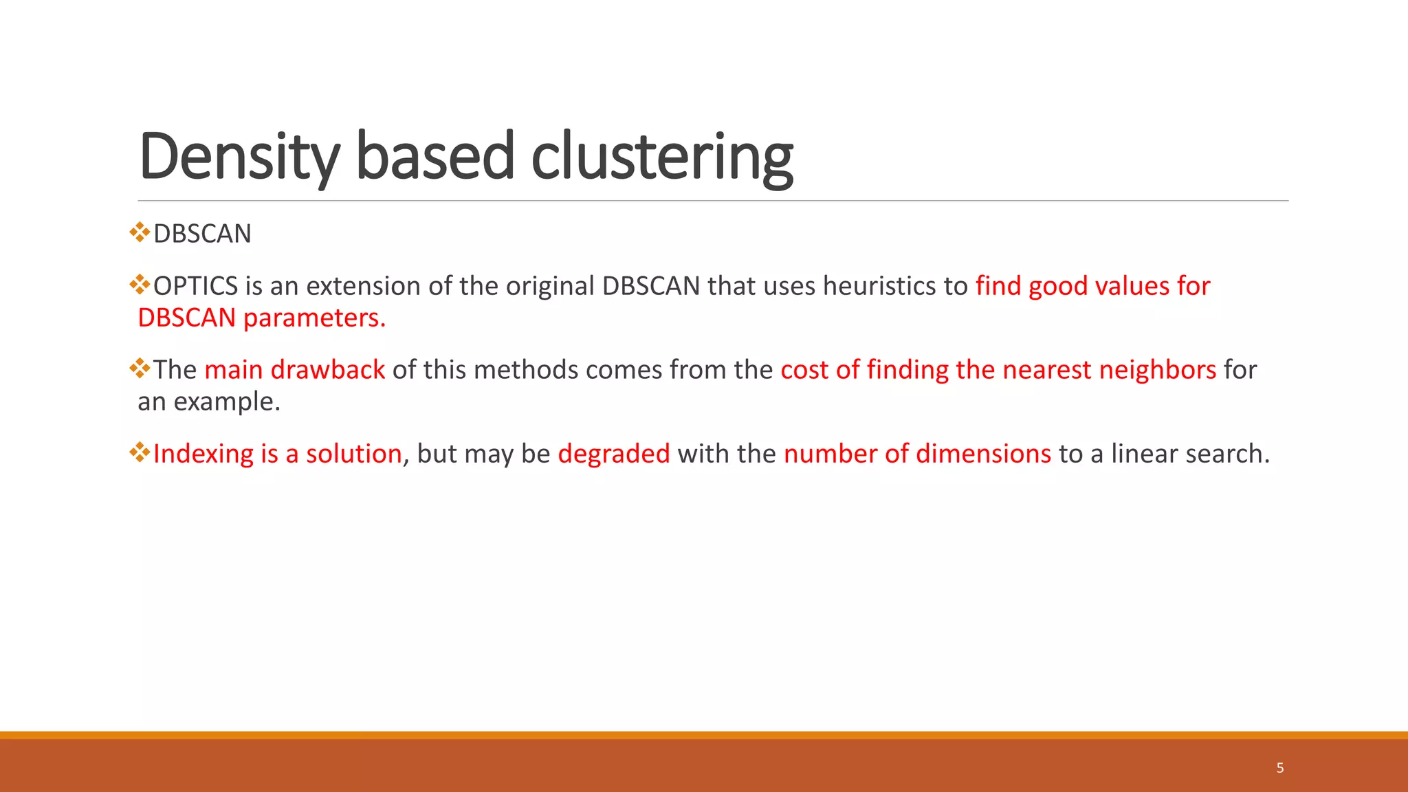 Density based clustering
DBSCAN
OPTICS is an extension of the original DBSCAN that uses heuristics to find good values for
DBSCAN parameters.
The main drawback of this methods comes from the cost of finding the nearest neighbors for
an example.
Indexing is a solution, but may be degraded with the number of dimensions to a linear search.
5
 