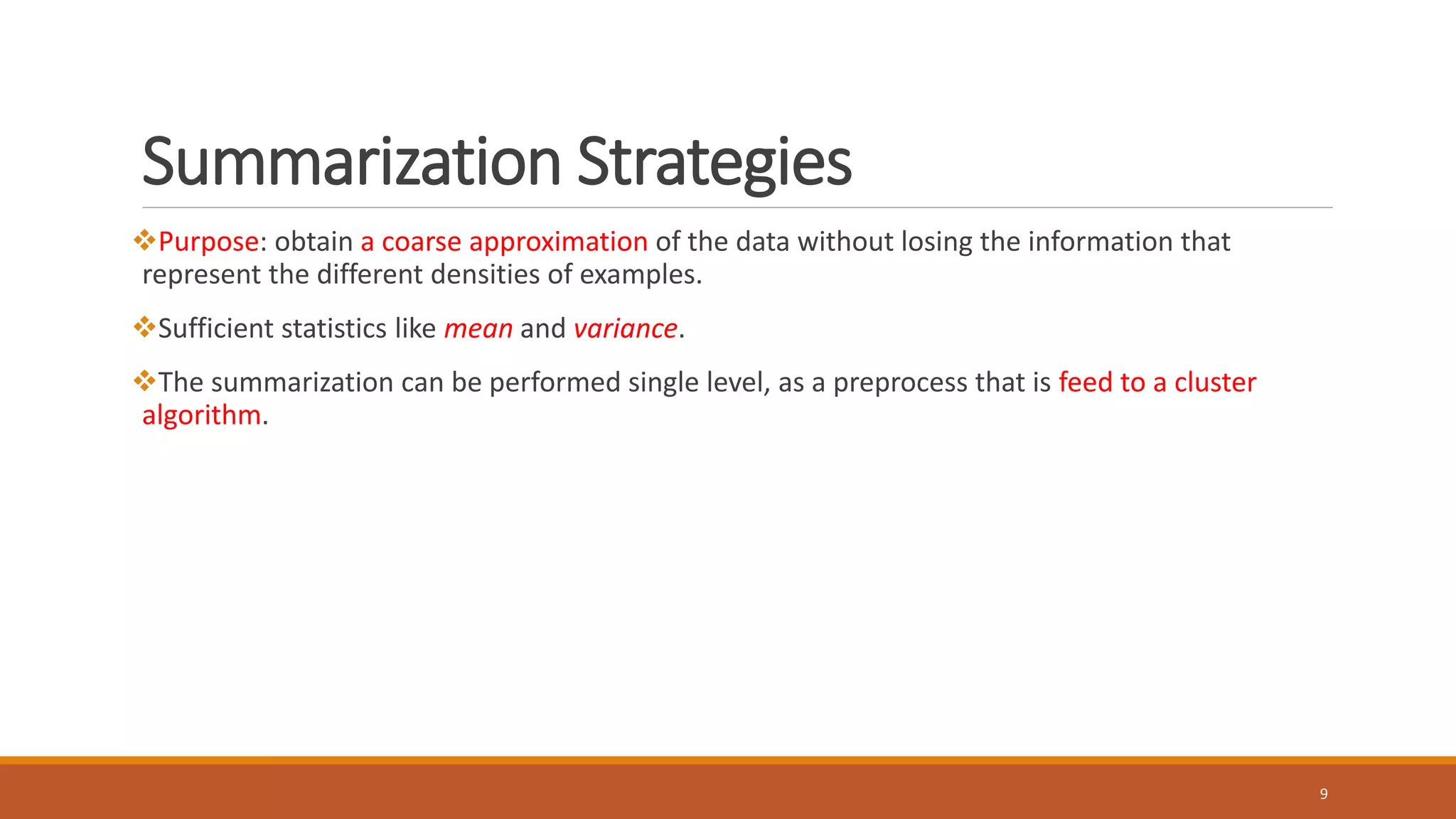 Summarization Strategies
Purpose: obtain a coarse approximation of the data without losing the information that
represent the different densities of examples.
Sufficient statistics like mean and variance.
The summarization can be performed single level, as a preprocess that is feed to a cluster
algorithm.
9
 
