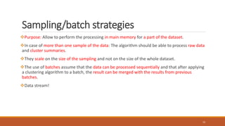 Sampling/batch strategies
Purpose: Allow to perform the processing in main memory for a part of the dataset.
In case of more than one sample of the data: The algorithm should be able to process raw data
and cluster summaries.
They scale on the size of the sampling and not on the size of the whole dataset.
The use of batches assume that the data can be processed sequentially and that after applying
a clustering algorithm to a batch, the result can be merged with the results from previous
batches.
Data stream!
10
 