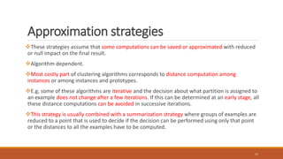 Approximation strategies
These strategies assume that some computations can be saved or approximated with reduced
or null impact on the final result.
Algorithm dependent.
Most costly part of clustering algorithms corresponds to distance computation among
instances or among instances and prototypes.
E.g, some of these algorithms are iterative and the decision about what partition is assigned to
an example does not change after a few iterations. If this can be determined at an early stage, all
these distance computations can be avoided in successive iterations.
This strategy is usually combined with a summarization strategy where groups of examples are
reduced to a point that is used to decide if the decision can be performed using only that point
or the distances to all the examples have to be computed.
11
 